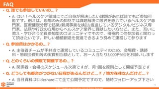 FAQ
15
• Q. 誰でも参加していいの…？
• A. はい！ヘルスケア領域にてご自身が解決したい課題があれば誰でもご参加可
能です。例えば、現場のみの知見では課題解決に限界を感じているヘルスケア専
門家、医療健康分野で起業/新規事業を検討/推進しているデジタル/ビジネス専
門家、法務や行政の立場からヘルスケア業界に貢献したい方など。また、互いに
教え・学び合う全員参加型のコミュニティですので、積極的に他参加者と関わっ
て頂きたいです。新しい価値創造を促進できるよう努めて運営して参ります
• Q. 参加費はかかるの…？
• A. 主催者チームが手弁当で運営しているコミュニティのため、会場費・講師
料・懇親会費用等の実費相当額として、お一人当たり3,000円/回をお願いします
• Q. どのくらいの頻度で開催するの…？
• A. 関係者・会場のスケジュール次第ですが、月1回を原則として開催予定です
• Q. どうしても都合がつかない日程があるんだけど…？ / 地方在住なんだけど…？
• A. 当日資料はSlideshareにて全て公開予定ですので、随時フォローアップ下さい
 
