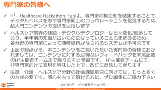 専門家の皆様へ
 H³ - Healthcare Hackathon Hubは、専門家の集合知を結集することで、
デジタルヘルスを志す専門家同士のコラボレーションを促進するため、
超入門コンテンツの提供を目指します
 ヘルスケア業界の課題・デジタルテクノロジーは日々変化/進歩して
おり、半年前の知識が古いものになっていることもままあるため、
各分野の専門家によって随時更新がなされるシステムが不可欠です
 上記の観点から、本コンテンツをご覧いただいた専門家の皆様におか
れましては、コンテンツに対する忌憚ないフィードバックを末尾記載
のH³主催者チームまで賜りますと幸甚です。 H³主催者チームにて、
非専門家向けに表現を吟味した上で、改訂に反映して参ります
 医療・介護・ヘルスケア分野の社会課題解決に向けては、もっと多く
の力が必要です。関心をもって頂ける方は、ぜひ編集にご協力下さい
― 2017年5月 H³主催者チーム一同 ― 2
 