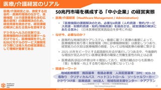 22
• 医療/介護経営（Healthcare Management / Administration)
• 「医療機関の課題解決のため、必要な4資源（人的資源・物的/サービ
ス資源・財務的資源・知的/情報資源）を融合させ、経営課題の解決に
あたる営み」（日本医療経営実践協会を参考に作成）
• なぜ今、必要なのか？
• 政策的な地域包括ケアシステム・価値に基づく医療の進展によって、
医療機関を取り巻く制度環境（特に診療報酬制度）は激変しつつあり、
経営能力の欠如は医療機関の倒産、ひいては地域医療の崩壊に繋がる
• 2025-35年をピークとする超高齢化社会が進行しつつある中、今後劇的
な増加が見込みがたい医療従事者の確保と労働生産性の向上は必須
• 医療過誤/訴訟の件数は年々増加しており、経営の観点からも医療の
「質」を確保・向上する取り組みが必要になっている
• 関連キーワード
医療/介護経営とは、激変する社
会的・政策的環境のなかで、医
療機関（※介護事業者も含む広
義の意味）の課題解決のため、
経営資源を融合させ、経営課題
の解決にあたる営みを意味する
デジタルヘルスの文脈では、
医療機関向けの経営支援ツール
だけでなく、医療機関を介した
B2B2Cモデルのサービス展開を
行う際には導入先の経営課題と
して理解が重要である
医療/介護経営のリアル
50兆円市場を構成する「中小企業」の経営実態
地域医療構想 施設基準 看護必要度 人員配置基準 DPC ICD-10
看取り クリティカルパス ベッドコントロール ソーシャルワーカー
かかりつけ医 医療過誤 MS法人 地域包括支援センター ケアプラン
Source:医療経営士とは - 一般社団法人 日本医療経営実践協会
http://www.jmmpa.jp/about/
 