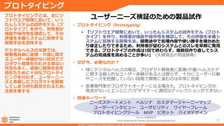 29
• プロトタイピング（Prototyping)
• 「ソフトウエア開発において、いったんシステムの試作モデル（プロト
タイプ）を作り、利用者が機能や操作性を確認して、その評価を本番シ
ステムに反映する開発手法。開発途中で処理内容や使い勝手を確かめた
り修正したりできるため、利用者が望むシステムとのズレを早期に発見
できる。プロトタイプの作成は1回で終わらず、複数回作り直してシス
テムの完成度を高めることが多い」（大塚商会IT用語辞典）
• なぜ今、必要なのか？
• 特にデジタルヘルスの場合、プロダクト開発者に医療/介護/ヘルスケア
に関する個人的なユーザー体験があるとは限らず、十分にユーザー行動
やニーズを把握していない段階で開発に進むのは非常に危険
• 医療専門家がプロダクトオーナーになる場合も、プロトタイピングの
発送がないとエンジニア/デザイナーに適切なディレクションができない
• 関連キーワード
プロトタイピングとは、主にソ
フトウエア開発において、いっ
たんシステムの試作モデル（プ
ロトタイプ）を作り、利用者が
機能や操作性を確認して、その
評価を本番システムに反映する
開発手法を意味する
デジタルヘルスの文脈では、
開発者自身に医療・介護に関す
るユーザー体験がない状況でプ
ロダクト開発を行わざる得ない
状況も多く、過度に開発を急ぎ
過ぎたために十分なプロトタイ
ピングを行わず、ユーザーニー
ズと乖離したプロダクトを開発
してしまう例も散見されるため、
注意を要する
プロトタイピング
ユーザーニーズ検証のための製品試作
Source:大塚商会HP
https://www.otsuka-shokai.co.jp/words/prototyping.html
ニーズステートメント ペルソナ カスタマージャーニーマップ
ユーザーインタビュー ユーザビリティ ワイヤーフレーム
プロトタイピングツール MVP ピボット バイオデザイン
 