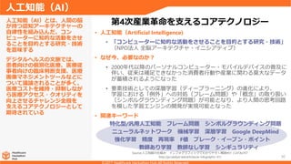 30
• 人工知能（Artificial Intelligence)
• 「コンピューターに知的な活動をさせることを目的とする研究・技術」
（NPO法人 全脳アーキテクチャ・イニシアティブ）
• なぜ今、必要なのか？
• 2000年代以降のパーソナルコンピューター・モバイルデバイスの普及に
伴い、従来は補足できなかった消費者行動や産業に関わる莫大なデータ
が蓄積されるようになった
• 要素技術としての深層学習（ディープラーニング）の進化により、
学習における「例外」への対処（フレーム問題）や「概念」の取り扱い
（シンボルグラウンディング問題）が可能となり、より人間の思考回路
を模した学習エンジンの開発が実現可能となった
• 関連キーワード
人工知能（AI）とは、人間の脳
が持つ認知アーキテクチャーの
自律性を組み込んだ、コン
ピューターに知的な活動をさせ
ることを目的とする研究・技術
を意味する
デジタルヘルスの文脈では、
患者向けの個別化医療、医療従
事者向けの臨床判断支援、医療
画像マネジメントツールなどに
ついて議論されることが多く、
医療コストを維持・抑制しなが
ら医療アクセス・クオリティを
向上させるチャレンジ全般を
支えるコアテクノロジーとして
期待されている
人工知能（AI）
第4次産業革命を支えるコアテクノロジー
ニューラルネットワーク 機械学習 深層学習 Google DeepMind
強化学習 精度 再現率 F値 ブレーク・イーブン・ポイント
教師あり学習 教師なし学習 シンギュラリティ
特化型/汎用人工知能 フレーム問題 シンボルグラウンディング問題
Source:人工知能の仕組み インフォグラフィックでわかりやすく解説#01 | CATALYST
http://ja.catalyst.red/articles/ai-infographic-01/
 