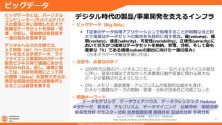 31
• ビッグデータ（Big Data)
• 「従来のデータ処理アプリケーションで処理することが困難なほど巨
大で複雑なデータセットの集合を包括的に指す概念。量(volume)、種
類(variety)、速度(velocity)、可変性(variability)、正確性(veracity)に
おいて巨大かつ複雑なデータセットを格納、管理、分析、そして最も
重要な「V」である価値(value)の創出に向けた一連の営み」
（日本テラデータ解説を基に作成）
• なぜ今、必要なのか？
• 2000年代以降のパーソナルコンピューター・モバイルデバイスの普及
に伴い、従来は補足できなかった消費者行動や産業に関わる莫大な
データが蓄積されるようになった
• CPU・メモリ・通信速度・アルゴリズムが級数的な進歩を遂げ、
巨大かつ複雑なデータの格納・管理・分析が技術的に可能になった
• 関連キーワード
ビッグデータとは、パーソナル
コンピューター/モバイルデバイ
スの普及に伴い激増した巨大で
複雑なデータセットを格納・管
理・分析し、価値創出を目指す
一連の営みを意味する
デジタルヘルスの文脈では、
人工知能（AI）ベースのプロダ
クトを支える学習データ、ライ
フサイエンス産業向けのデータ
販売ビジネス等で議論にあがる
例がみられる。但し、後者に関
しては、分析利用者にとって何
の価値（Value）を提供できるか、
適切な仮説の設定が必要条件と
なることは留意を要する
ビッグデータ
デジタル時代の製品/事業開発を支えるインフラ
データモデリング データウェアハウス データクレンジング Hadoop
メタデータ 匿名化 アルゴリズム データマイニング 比較分析 相関分析
関係性分析 クラスター分析 自然言語処理 感情分析 記述的分析 予測分析
Source:ビッグデータ用語集 ｜日本デラデータ株式会社
http://bigdata.teradata.com/JP/Big-Data-Quick-Start/Glossary/
 