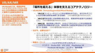 ハコスコ Oculus Rift HTC VIVE PlayStation VR
33
• VR/AR/MR（Virtual/Augmented/Mixed Reality)
• 「VRとはコンピュータ上に人工的な環境を作り出し、あたかもそこに
いるかの様な感覚を体験できる技術」（VRの基礎知識 PANOPLAZA）
• 「ARとは現実空間に付加情報を表示させ、現実世界を拡張する技術の
こと」（VRの基礎知識 PANOPLAZA）
• 「MRとは、複合現実と呼ばれ、CGなどで作られた人工的な仮想世界
に現実世界の情報を取り込み、現実世界と仮想世界を融合させた世界
をつくる技術」（VRの基礎知識 PANOPLAZA）
• なぜ今、必要なのか？
• スマートフォンとビデオゲーム・コンソールの普及を背景として、構
成する要素技術（例：高精細度の液晶ディスプレイ、マイクロサイズ
のジャイロスコープ、位置トラッキングが可能なカメラ、3D環境をリ
アルタイム処理できるコンピュータ）が安価にアクセス可能になった
• 関連キーワード
VR/AR/MRとは、仮想世界を
ヘッドマウントディスプレイ内
の人工的な環境または現実空間
に表現する技術を意味する
デジタルヘルスの文脈では、
外科手術など3Dの実在感ある環
境が有効な医療従事者の教育、
移動が困難な患者のためのエン
タメ/コミュニケーションなどの
ユースケースがみられる
VR/AR/MR
「場所を超える」体験を支えるコアテクノロジー
Source: VRとARとMRの違いと可能性 | VRの基礎知識 [PANOPLAZA]
https://www.panoplaza.com/basic/vr-basicknowledge/about_vr/vr-ar-mr/
ヘッドマウントディスプレイ
Facebook AR Studio ユニティ 動作認識
 