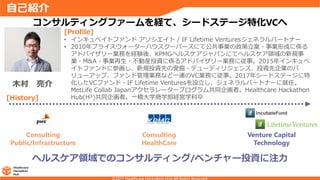 自己紹介
ヘルスケア領域でのコンサルティング/ベンチャー投資に注力
コンサルティングファームを経て、シードステージ特化VCへ
Consulting
Public/Infrastructure
Consulting
HealthCare
Venture Capital
Technology
[History]
[Profile]
• インキュベイトファンド アソシエイト / IF Lifetime Venturesジェネラルパートナー
• 2010年プライスウォーターハウスクーパースにて公共事業の政策立案・事業形成に係る
アドバイザリー業務を経験後、KPMGヘルスケアジャパンにてヘルスケア領域の新規事
業・M&A・事業再生・不動産投資に係るアドバイザリー業務に従事。2015年インキュベ
イトファンドに参画し、新規投資先の発掘・デューディリジェンス、投資先企業のバ
リューアップ、ファンド管理業務など一連のVC業務に従事。2017年シードステージに特
化したVCファンド・IF Lifetime Venturesを設立し、ジェネラルパートナーに就任。
MetLife Collab Japanアクセラレータープログラム共同企画者。Healthcare Hackathon
Hub(H³)共同企画者。一橋大学商学部経営学科卒
木村 亮介
 
