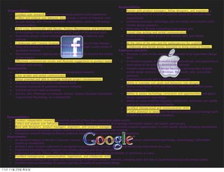 Responsibilities
   Responsibilities                                                                      ■  Partner with product managers, fellow designers, and engineers to
    ■   Conduct user research on multiple Facebook products and experiences                 drive to the heart of a complex problem space and articulate clear
    ■   Collect and analyze user behavior data through a variety of channels, such          requirements.
        as user testing, semi-formal interviews, observation, surveys, A/B testing       ■  Synthesize business, technology, and user needs and envision smart,
        and log analysis                                                                    holistic design solutions.
    ■   Work cross-functionally with Design, Product Management and Engineering          ■  Bring ideas to life with compelling vision pieces and
        to incorporate user-centered research at all stages of the product cycle            crystal clear writing and verbal communication.
    ■   Proactively design studies intended to understand user behavior and              ■  Produce highly usable designs for desktop, web, and mobile
        attitudes                                                                           environments.
    ■   Collaborate with Content Strategy to measure the impact of copy changes          ■  Be the voice of the user and the spokesperson for usability.
    ■   Study and analyze the user experience on the site through a wide variety of      ■  Collaborate and iterate across functions to bring vision to fruition.
        qualitative methods                                                            Experience and Skills
    ■   Recommend and run appropriate A/B tests (or other) to measure the impact         ■  Minimum 5 years in the industry as a member of an Experience Design
        of site changes                                                                     team.
    ■   Effectively communicate results and illustrate suggestions to product teams      ■  In-market examples of successful experience design, and experience in
        through clear writing                                                               every phase of the product development lifecycle.
   Requirements                                                                          ■  Intimate understanding of design heuristics and examples of great,
    ■   3-5 years experience in conducting user experience research                         usable design solutions for Windows, Macintosh, web, and mobile
    ■   Clear written and verbal communicator                                               products.
    ■   Detail oriented and able to manage multiple project simultaneously               ■  Experience working with or leading user research;
    ■   Experience working with User Experience teams                                       ability to translate user goals and behaviors into designs.
    ■   Excellent command of qualitative research methods                                ■  Strong visual design skills and ability to create pixel-perfect comps,
    ■   Experienced with rapid prototyping                                                  when necessary
    ■   B.A/B.S. (M.S. Preferred) in Computer Science, Human Computer Interaction,       ■  Ability to assess technology constraints and opportunities, and adjust
        Experimental Psychology, or a related ﬁeld                                          design approaches accordingly.
                                                                                         ■  Ability to create workﬂow diagrams, wireframes, and mock-ups rapidly
                                                                                            and at an appropriate level of ﬁdelity.
                                                                                         ■  Excellent interpersonal and communication skills.
                                                                                         ■  Careful attention to detail and the ability to prioritize and manage work
                                                                                            to adhere to critical project timelines.
   Responsibilities:
    •   Conduct independent research on multiple aspects of how users experience online search.
    •   Collect and analyze user behavior through server logs, online experiments (A/B testing), benchmark studies, lab studies, and surveys.
    •   Work with designers, product managers, engineers, and research managers to prioritize research opportunities in a fast-paced, rapidly changing environment.
    •   Understand and incorporate complex technical and business requirements into research.
    •   Evangelize research ﬁndings to diverse audiences through written reports and oral presentations.
   Requirements:
    •   An advanced degree preferred in computer science, human computer interaction, cognitive science, experimental psychology, anthropology, information
        science or related ﬁeld.
    •   At least 3 years of work experience in an applied research setting. Internet, search, and advertising experiences are a plus.
    •   Experience integrating user research into product designs and design practices
    •   Experience with SQL, Python, SPSS and remote usability testing tools, such as Keynote or UserZoom, is a plus.
    •   Excellent interpersonal, communication, negotiation, and collaborate skills.
    •   Strong understanding of strengths and shortcomings of different research methods, including when and how to apply them during each product phase.
    •   Excellent working knowledge of statistics and the principles of experiment design.

11년	 11월	 29일	 화요일
 