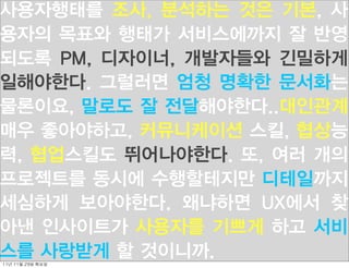 사용자행태를 조사, 분석하는 것은 기본, 사
용자의 목표와 행태가 서비스에까지 잘 반영
되도록 PM, 디자이너, 개발자들와 긴밀하게
일해야한다. 그럴러면 엄청 명확한 문서화는
물론이요, 말로도 잘 전달해야한다..대인관계
매우 좋아야하고, 커뮤니케이션 스킬, 협상능
력, 협업스킬도 뛰어나야한다. 또, 여러 개의
프로젝트를 동시에 수행할테지만 디테일까지
세심하게 보아야한다. 왜냐하면 UX에서 찾
아낸 인사이트가 사용자를 기쁘게 하고 서비
스를 사랑받게 할 것이니까.
11년	 11월	 29일	 화요일
 
