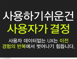 사용하기쉬운건
    사용자가 결정
   사용자 데이터없는 UX는 이전
  경험의 반복에서 벗어나기 힘듭니다.

11년	 11월	 29일	 화요일
 