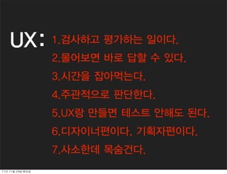 UX:             1.검사하고 평가하는 일이다.
                     2.물어보면 바로 답할 수 있다.
                     3.시간을 잡아먹는다.
                     4.주관적으로 판단한다.
                     5.UX랑 만들면 테스트 안해도 된다.
                     6.디자이너편이다, 기획자편이다.
                     7.사소한데 목숨건다.
11년	 11월	 29일	 화요일
 