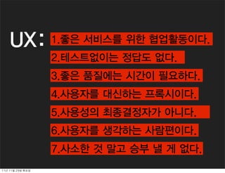 UX:             1.검사하고 평가하는 일이다.
                     1.좋은 서비스를 위한 협업활동이다.
                     2.테스트없이는 정답도 없다.
                     2.물어보면 바로 답할 수 있다.
                     3.좋은 품질에는 시간이 필요하다.
                     3.시간을 잡아먹는다.
                     4.사용자를 대신하는 프록시이다.
                     4.주관적으로 판단한다.
                     5.사용성의 최종결정자가 아니다.
                     5.UX랑 만들면 테스트 안해도 된다.
                     6.사용자를 생각하는 사람편이다.
                     6.디자이너편이다, 기획자편이다.
                     7.사소한데 목숨건다. 낼 게 없다.
                     7.사소한 것 말고 승부
11년	 11월	 29일	 화요일
 