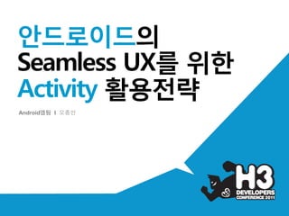 안드로이드의
Seamless UX를 위한
Activity 활용전략
Android앱팀 I 오종인
 
