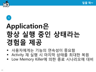 밑줄 쫙~




     1


     Application은
     항상 실행 중인 상태라는
     경험을 제공
      사용자에게는 기능의 연속성이 중요함
      Activity 재 실행 시 마지막 상태를 최대한 복원
      Low Memory Killer에 의한 종료 시나리오에 대비

43
 