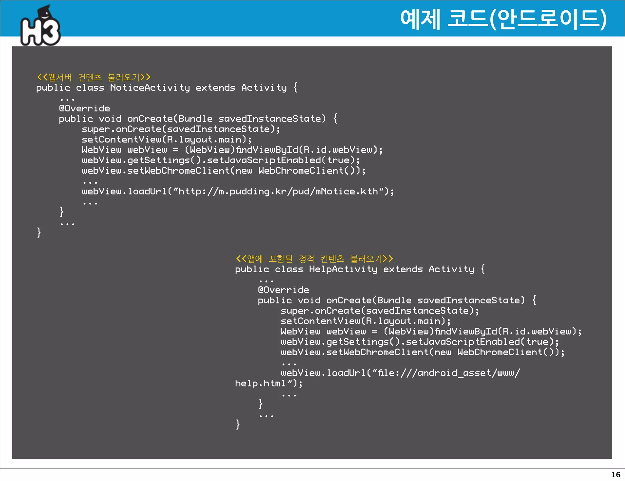 예제코드(안드로이드)

웹서버 컨텐츠 불러오기
public class NoticeActivity extends Activity {
    ...
    @Override
    public void onCreate(Bundle savedInstanceState) {
        super.onCreate(savedInstanceState);
        setContentView(R.layout.main);
        WebView webView = (WebView)ﬁndViewById(R.id.webView);
        webView.getSettings().setJavaScriptEnabled(true);
        webView.setWebChromeClient(new WebChromeClient());
        ...
        webView.loadUrl(“http://m.pudding.kr/pud/mNotice.kth”);
        ...
    }
    ...
}


                                  앱에 포함된 정적 컨텐츠 불러오기
                                  public class HelpActivity extends Activity {
                                      ...
                                      @Override
                                      public void onCreate(Bundle savedInstanceState) {
                                          super.onCreate(savedInstanceState);
                                          setContentView(R.layout.main);
                                          WebView webView = (WebView)ﬁndViewById(R.id.webView);
                                          webView.getSettings().setJavaScriptEnabled(true);
                                          webView.setWebChromeClient(new WebChromeClient());
                                          ...
                                          webView.loadUrl(“ﬁle:///android_asset/www/
                                  help.html”);
                                          ...
                                      }
                                      ...
                                  }




                                                                                                  16
 