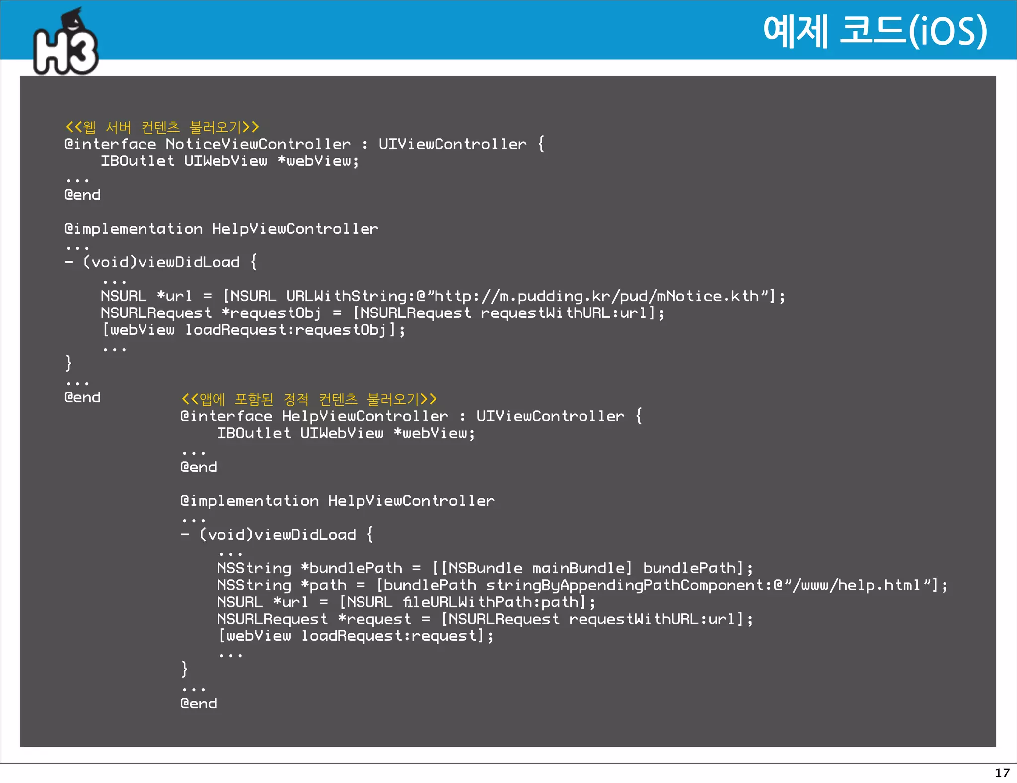 예제코드(iOS)

웹 서버 컨텐츠 불러오기
@interface NoticeViewController : UIViewController {
    IBOutlet UIWebView *webView;
...
@end

@implementation HelpViewController
...
- (void)viewDidLoad {
    ...
    NSURL *url = [NSURL URLWithString:@”http://m.pudding.kr/pud/mNotice.kth”];
    NSURLRequest *requestObj = [NSURLRequest requestWithURL:url];
    [webView loadRequest:requestObj];
    ...
}
...
@end         앱에 포함된 정적 컨텐츠 불러오기
             @interface HelpViewController : UIViewController {
                 IBOutlet UIWebView *webView;
             ...
             @end

            @implementation HelpViewController
            ...
            - (void)viewDidLoad {
                ...
                NSString *bundlePath = [[NSBundle mainBundle] bundlePath];
                NSString *path = [bundlePath stringByAppendingPathComponent:@”/www/help.html”];
                NSURL *url = [NSURL ﬁleURLWithPath:path];
                NSURLRequest *request = [NSURLRequest requestWithURL:url];
                [webView loadRequest:request];
                ...
            }
            ...
            @end



                                                                                                  17
 