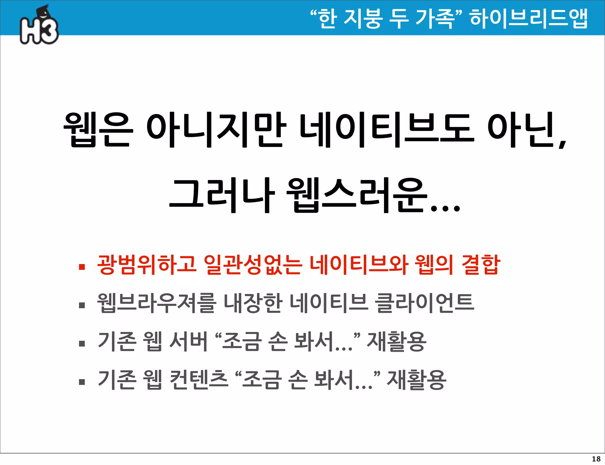 “한지붕두가족”하이브리드앱




웹은아니지만네이티브도아닌,
               그러나웹스러운...
· 광범위하고일관성없는네이티브와웹의결합
· 웹브라우져를내장한네이티브클라이언트
· 기존웹서버“조금손봐서...”재활용
· 기존웹컨텐츠“조금손봐서...”재활용
                                                                                       18
 
