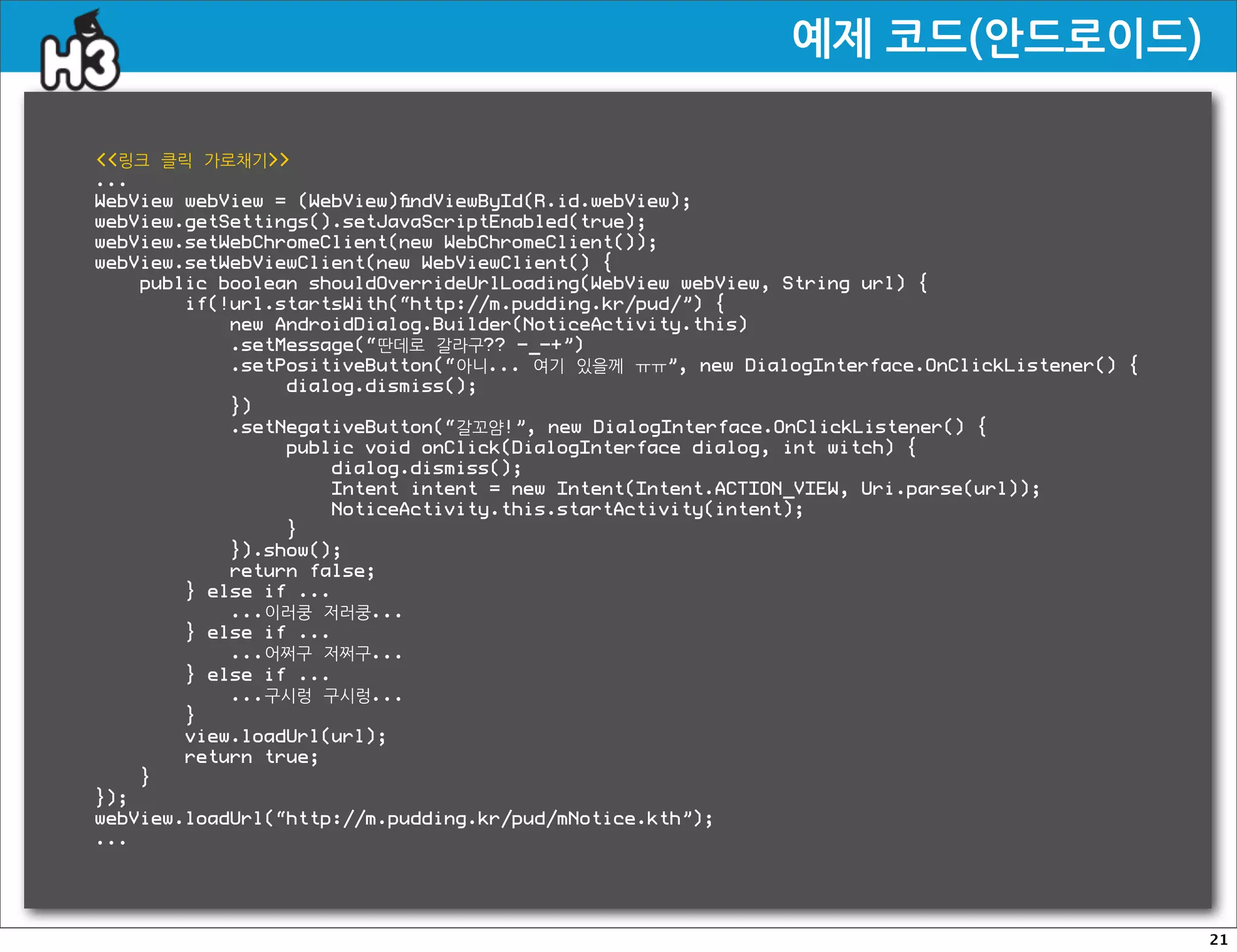 예제코드(안드로이드)

링크 클릭 가로채기
...
WebView webView = (WebView)ﬁndViewById(R.id.webView);
webView.getSettings().setJavaScriptEnabled(true);
webView.setWebChromeClient(new WebChromeClient());
webView.setWebViewClient(new WebViewClient() {
    public boolean shouldOverrideUrlLoading(WebView webView, String url) {
        if(!url.startsWith(“http://m.pudding.kr/pud/”) {
            new AndroidDialog.Builder(NoticeActivity.this)
            .setMessage(“딴데로 갈라구?? -_-+”)
            .setPositiveButton(“아니... 여기 있을께 ㅠㅠ”, new DialogInterface.OnClickListener() {
                 dialog.dismiss();
            })
            .setNegativeButton(“갈꼬얌!”, new DialogInterface.OnClickListener() {
                 public void onClick(DialogInterface dialog, int witch) {
                     dialog.dismiss();
                     Intent intent = new Intent(Intent.ACTION_VIEW, Uri.parse(url));
                     NoticeActivity.this.startActivity(intent);
                 }
            }).show();
            return false;
        } else if ...
            ...이러쿵 저러쿵...
        } else if ...
            ...어쩌구 저쩌구...
        } else if ...
            ...구시렁 구시렁...
        }
        view.loadUrl(url);
        return true;
    }
});
webView.loadUrl(“http://m.pudding.kr/pud/mNotice.kth”);
...




                                                                                            21
 