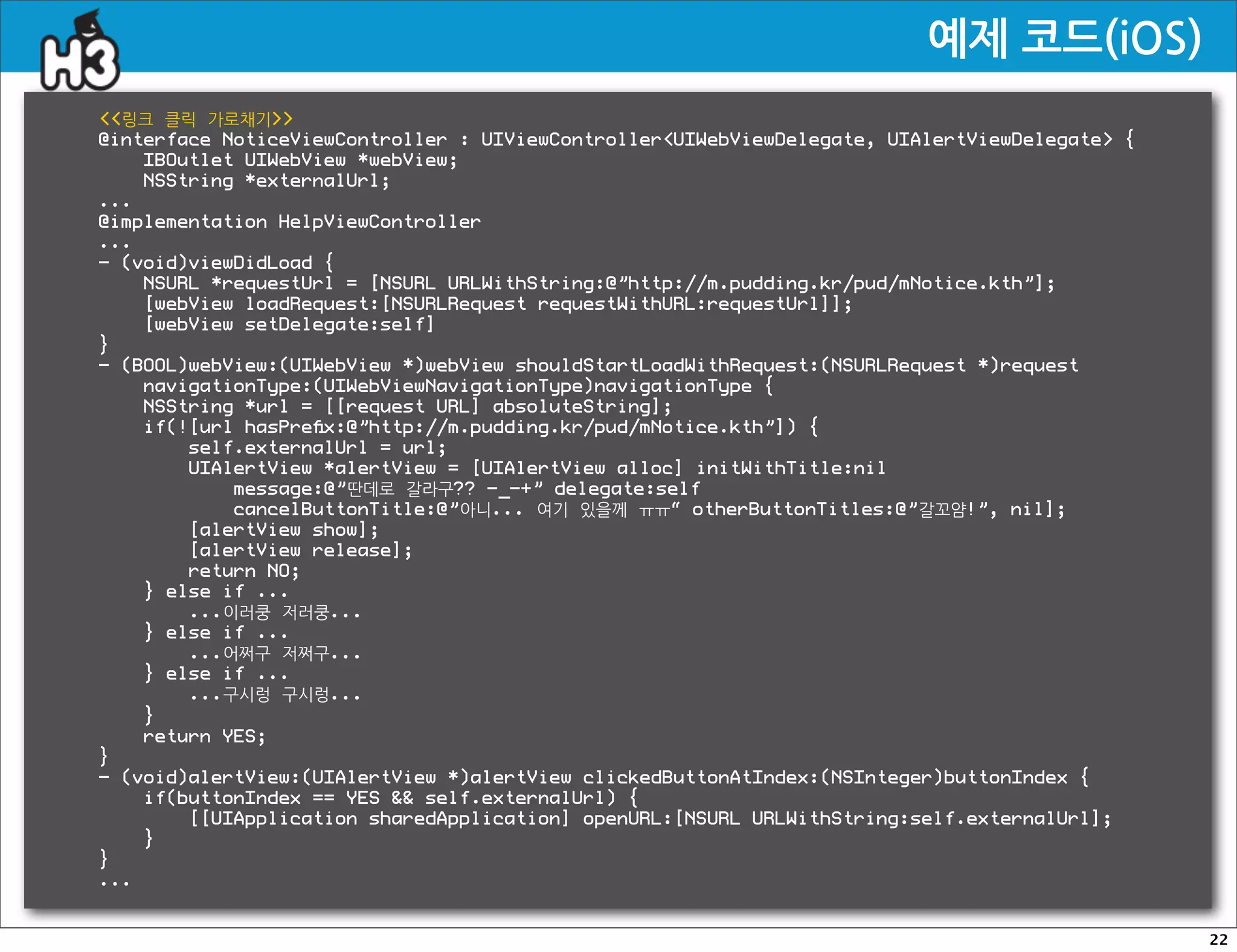 예제코드(iOS)
링크 클릭 가로채기
@interface NoticeViewController : UIViewControllerUIWebViewDelegate, UIAlertViewDelegate {
    IBOutlet UIWebView *webView;
    NSString *externalUrl;
...
@implementation HelpViewController
...
- (void)viewDidLoad {
    NSURL *requestUrl = [NSURL URLWithString:@”http://m.pudding.kr/pud/mNotice.kth”];
    [webView loadRequest:[NSURLRequest requestWithURL:requestUrl]];
    [webView setDelegate:self]
}
- (BOOL)webView:(UIWebView *)webView shouldStartLoadWithRequest:(NSURLRequest *)request
    navigationType:(UIWebViewNavigationType)navigationType {
    NSString *url = [[request URL] absoluteString];
    if(![url hasPreﬁx:@”http://m.pudding.kr/pud/mNotice.kth”]) {
        self.externalUrl = url;
        UIAlertView *alertView = [UIAlertView alloc] initWithTitle:nil
            message:@”딴데로 갈라구?? -_-+” delegate:self
            cancelButtonTitle:@”아니... 여기 있을께 ㅠㅠ“ otherButtonTitles:@”갈꼬얌!”, nil];
        [alertView show];
        [alertView release];
        return NO;
    } else if ...
        ...이러쿵 저러쿵...
    } else if ...
        ...어쩌구 저쩌구...
    } else if ...
        ...구시렁 구시렁...
    }
    return YES;
}
- (void)alertView:(UIAlertView *)alertView clickedButtonAtIndex:(NSInteger)buttonIndex {
    if(buttonIndex == YES  self.externalUrl) {
        [[UIApplication sharedApplication] openURL:[NSURL URLWithString:self.externalUrl];
    }
}
...


                                                                                               22
 