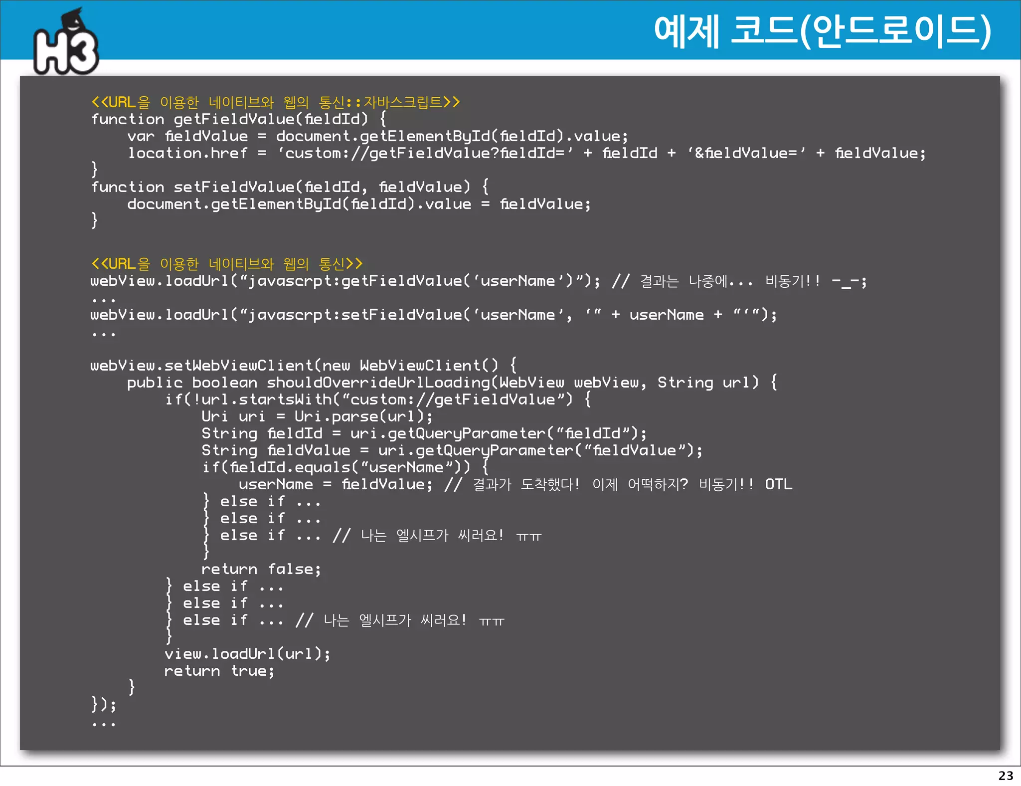 예제코드(안드로이드)
URL을 이용한 네이티브와 웹의 통신::자바스크립트
function getFieldValue(ﬁeldId) {
    var ﬁeldValue = document.getElementById(ﬁeldId).value;
    location.href = ‘custom://getFieldValue?ﬁeldId=’ + ﬁeldId + ‘ﬁeldValue=’ + ﬁeldValue;
}
function setFieldValue(ﬁeldId, ﬁeldValue) {
    document.getElementById(ﬁeldId).value = ﬁeldValue;
}


URL을 이용한 네이티브와 웹의 통신
webView.loadUrl(“javascrpt:getFieldValue(‘userName’)”); // 결과는 나중에... 비동기!! -_-;
...
webView.loadUrl(“javascrpt:setFieldValue(‘userName’, ‘“ + userName + “‘“);
...

webView.setWebViewClient(new WebViewClient() {
    public boolean shouldOverrideUrlLoading(WebView webView, String url) {
        if(!url.startsWith(“custom://getFieldValue”) {
            Uri uri = Uri.parse(url);
            String ﬁeldId = uri.getQueryParameter(“ﬁeldId”);
            String ﬁeldValue = uri.getQueryParameter(“ﬁeldValue”);
            if(ﬁeldId.equals(“userName”)) {
                userName = ﬁeldValue; // 결과가 도착했다! 이제 어떡하지? 비동기!! OTL
            } else if ...
            } else if ...
            } else if ... // 나는 엘시프가 씨러요! ㅠㅠ
            }
            return false;
        } else if ...
        } else if ...
        } else if ... // 나는 엘시프가 씨러요! ㅠㅠ
        }
        view.loadUrl(url);
        return true;
    }
});
...


                                                                                             23
 