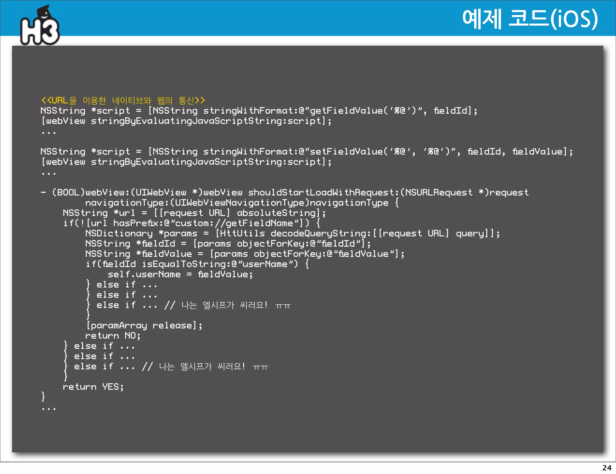 예제코드(iOS)


URL을 이용한 네이티브와 웹의 통신
NSString *script = [NSString stringWithFormat:@“getFieldValue(‘%@’)”, ﬁeldId];
[webView stringByEvaluatingJavaScriptString:script];
...

NSString *script = [NSString stringWithFormat:@“setFieldValue(‘%@’, ‘%@‘)“, ﬁeldId, ﬁeldValue];
[webView stringByEvaluatingJavaScriptString:script];
...

- (BOOL)webView:(UIWebView *)webView shouldStartLoadWithRequest:(NSURLRequest *)request
        navigationType:(UIWebViewNavigationType)navigationType {
    NSString *url = [[request URL] absoluteString];
    if(![url hasPreﬁx:@”custom://getFieldName”]) {
        NSDictionary *params = [HttUtils decodeQueryString:[[request URL] query]];
        NSString *ﬁeldId = [params objectForKey:@”ﬁeldId”];
        NSString *ﬁeldValue = [params objectForKey:@”ﬁeldValue”];
        if(ﬁeldId isEqualToString:@”userName”) {
            self.userName = ﬁeldValue;
        } else if ...
        } else if ...
        } else if ... // 나는 엘시프가 씨러요! ㅠㅠ
        }
        [paramArray release];
        return NO;
    } else if ...
    } else if ...
    } else if ... // 나는 엘시프가 씨러요! ㅠㅠ
    }
    return YES;
}
...




                                                                                                  24
 