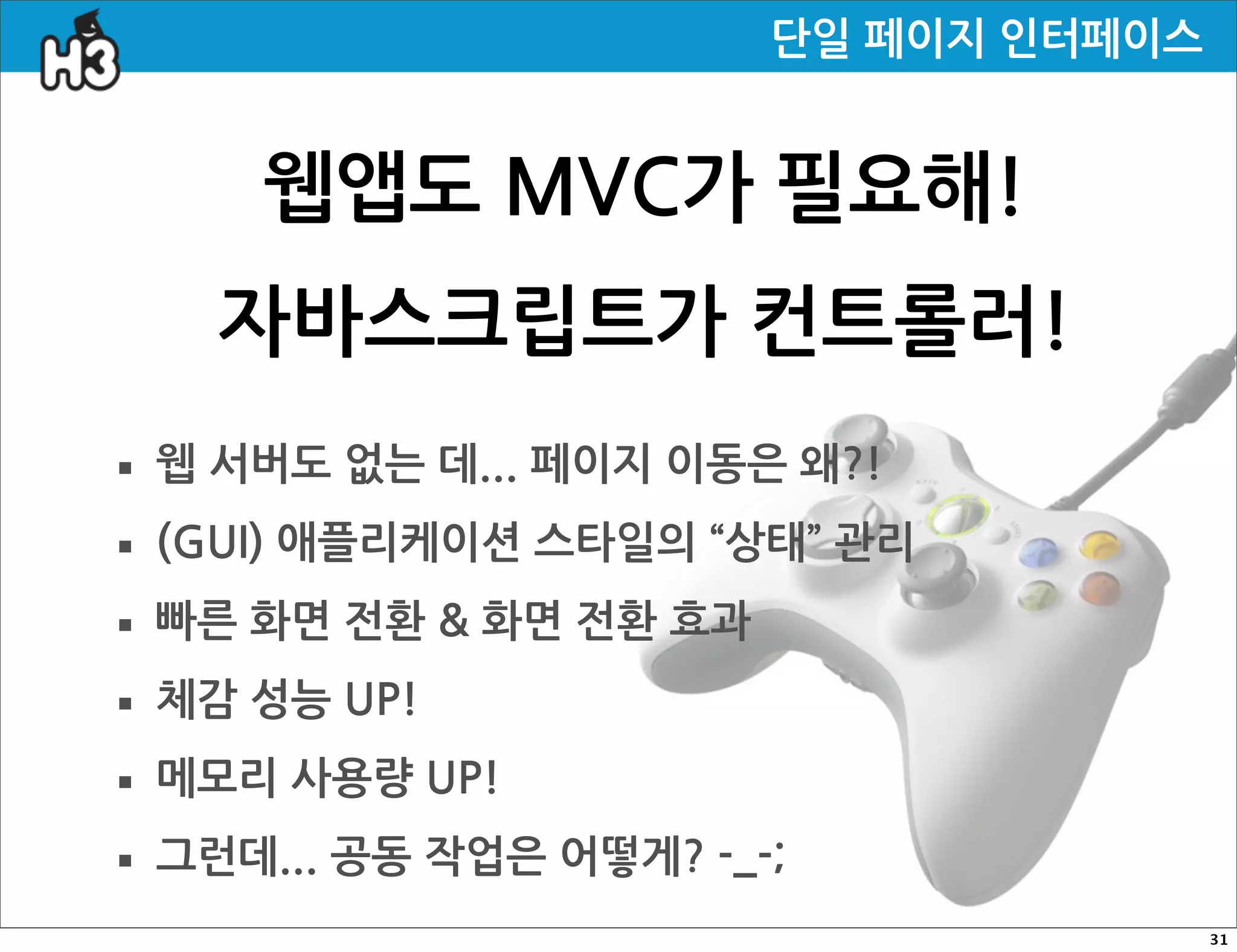 단일페이지인터페이스


             웹앱도MVC가필요해!
         자바스크립트가컨트롤러!
· 웹서버도없는데...페이지이동은왜?!
· (GUI)애플리케이션스타일의“상태”관리
· 빠른화면전환화면전환효과
· 체감성능UP!
· 메모리사용량UP!
· 그런데...공동작업은어떻게?-_-;
                                                                                     31
 