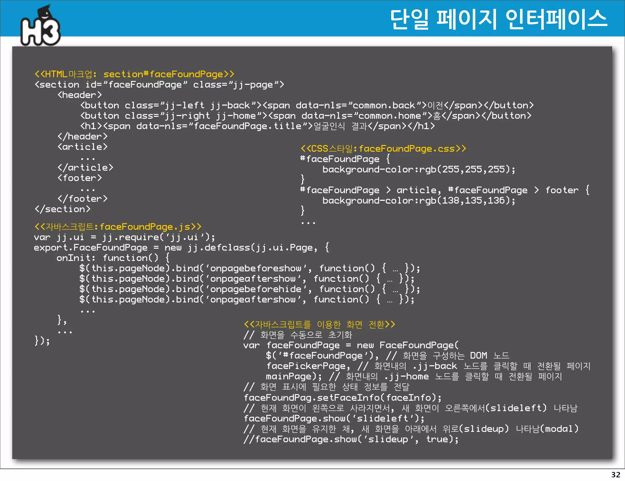 단일페이지인터페이스

HTML마크업: section#faceFoundPage
section id=”faceFoundPage” class=”jj-page”
    header
        button class=”jj-left jj-back”span data-nls=”common.back”이전/span/button
        button class=”jj-right jj-home”span data-nls=”common.home”홈/span/button
        h1span data-nls=”faceFoundPage.title”얼굴인식 결과/span/h1
    /header
    article                                  CSS스타일:faceFoundPage.css
        ...                                    #faceFoundPage {
    /article                                     background-color:rgb(255,255,255);
    footer                                   }
        ...                                    #faceFoundPage  article, #faceFoundPage  footer {
    /footer                                      background-color:rgb(138,135,136);
/section                                     }
                                               ...
자바스크립트:faceFoundPage.js
var jj.ui = jj.require(‘jj.ui’);
export.FaceFoundPage = new jj.defclass(jj.ui.Page, {
    onInit: function() {
        $(this.pageNode).bind(‘onpagebeforeshow’, function() { … });
        $(this.pageNode).bind(‘onpageaftershow’, function() { … });
        $(this.pageNode).bind(‘onpagebeforehide’, function() { … });
        $(this.pageNode).bind(‘onpageaftershow’, function() { … });
        ...
    },                               자바스크립트를 이용한 화면 전환
    ...                              // 화면을 수동으로 초기화
});                                  var faceFoundPage = new FaceFoundPage(
                                        $(‘#faceFoundPage’), // 화면을 구성하는 DOM 노드
                                        facePickerPage, // 화면내의 .jj-back 노드를 클릭할 때 전환될 페이지
                                        mainPage); // 화면내의 .jj-home 노드를 클릭할 때 전환될 페이지
                                    // 화면 표시에 필요한 상태 정보를 전달
                                    faceFoundPag.setFaceInfo(faceInfo);
                                    // 현재 화면이 왼쪽으로 사라지면서, 새 화면이 오른쪽에서(slideleft) 나타남
                                    faceFoundPage.show(‘slideleft’);
                                    // 현재 화면을 유지한 채, 새 화면을 아래에서 위로(slideup) 나타남(modal)
                                    //faceFoundPage.show(‘slideup’, true);



                                                                                                     32
 