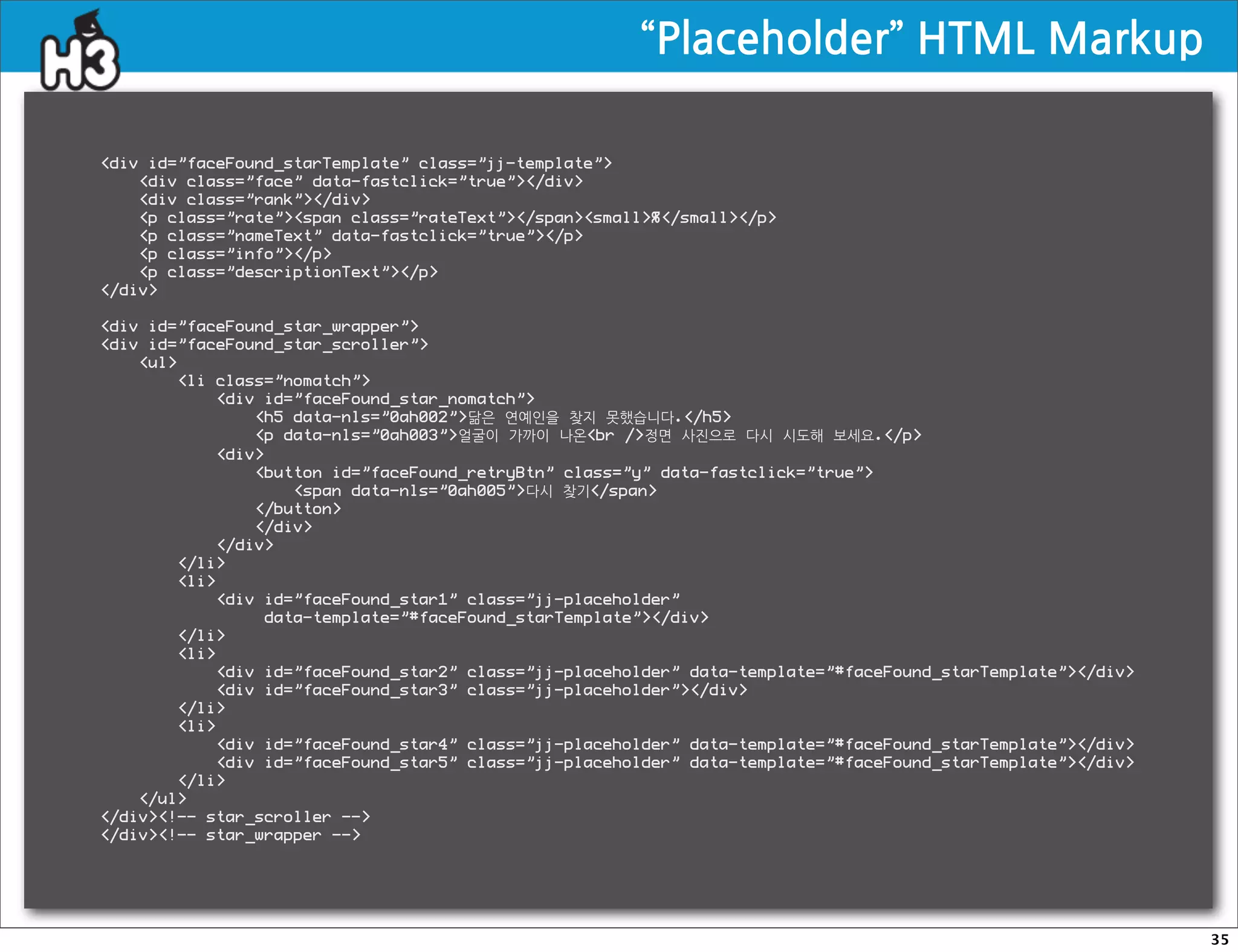 “Placeholder”HTMLMarkup

div id=”faceFound_starTemplate” class=”jj-template”
    div class=”face” data-fastclick=”true”/div
    div class=”rank”/div
    p class=”rate”span class=”rateText”/spansmall%/small/p
    p class=”nameText” data-fastclick=”true”/p
    p class=”info”/p
    p class=”descriptionText”/p
/div

div id=”faceFound_star_wrapper”
div id=”faceFound_star_scroller”
    ul
        li class=”nomatch”
            div id=”faceFound_star_nomatch”
                h5 data-nls=”0ah002”닮은 연예인을 찾지 못했습니다./h5
                p data-nls=”0ah003”얼굴이 가까이 나온br /정면 사진으로 다시 시도해 보세요./p
            div
                button id=”faceFound_retryBtn” class=”y” data-fastclick=”true”
                    span data-nls=”0ah005”다시 찾기/span
                /button
                /div
            /div
        /li
        li
            div id=”faceFound_star1” class=”jj-placeholder”
                 data-template=”#faceFound_starTemplate”/div
        /li
        li
            div id=”faceFound_star2” class=”jj-placeholder” data-template=”#faceFound_starTemplate”/div
            div id=”faceFound_star3” class=”jj-placeholder”/div
        /li
        li
            div id=”faceFound_star4” class=”jj-placeholder” data-template=”#faceFound_starTemplate”/div
            div id=”faceFound_star5” class=”jj-placeholder” data-template=”#faceFound_starTemplate”/div
        /li
    /ul
/div!-- star_scroller --
/div!-- star_wrapper --




                                                                                                              35
 