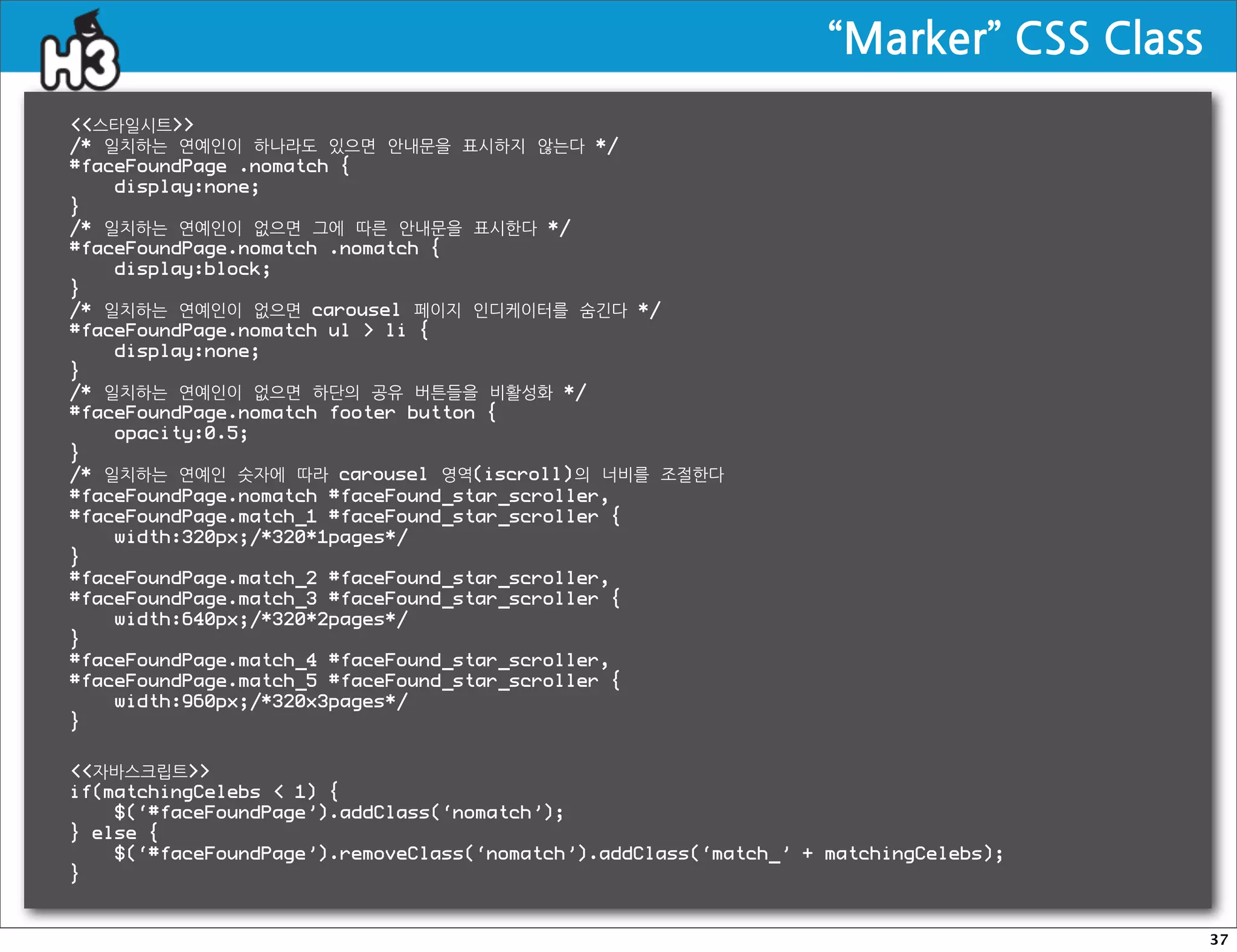 “Marker”CSSClass
스타일시트
/* 일치하는 연예인이 하나라도 있으면 안내문을 표시하지 않는다 */
#faceFoundPage .nomatch {
    display:none;
}
/* 일치하는 연예인이 없으면 그에 따른 안내문을 표시한다 */
#faceFoundPage.nomatch .nomatch {
    display:block;
}
/* 일치하는 연예인이 없으면 carousel 페이지 인디케이터를 숨긴다 */
#faceFoundPage.nomatch ul  li {
    display:none;
}
/* 일치하는 연예인이 없으면 하단의 공유 버튼들을 비활성화 */
#faceFoundPage.nomatch footer button {
    opacity:0.5;
}
/* 일치하는 연예인 숫자에 따라 carousel 영역(iscroll)의 너비를 조절한다
#faceFoundPage.nomatch #faceFound_star_scroller,
#faceFoundPage.match_1 #faceFound_star_scroller {
    width:320px;/*320*1pages*/
}
#faceFoundPage.match_2 #faceFound_star_scroller,
#faceFoundPage.match_3 #faceFound_star_scroller {
    width:640px;/*320*2pages*/
}
#faceFoundPage.match_4 #faceFound_star_scroller,
#faceFoundPage.match_5 #faceFound_star_scroller {
    width:960px;/*320x3pages*/
}

자바스크립트
if(matchingCelebs  1) {
    $(‘#faceFoundPage’).addClass(‘nomatch’);
} else {
    $(‘#faceFoundPage’).removeClass(‘nomatch’).addClass(‘match_’ + matchingCelebs);
}


                                                                                                      37
 