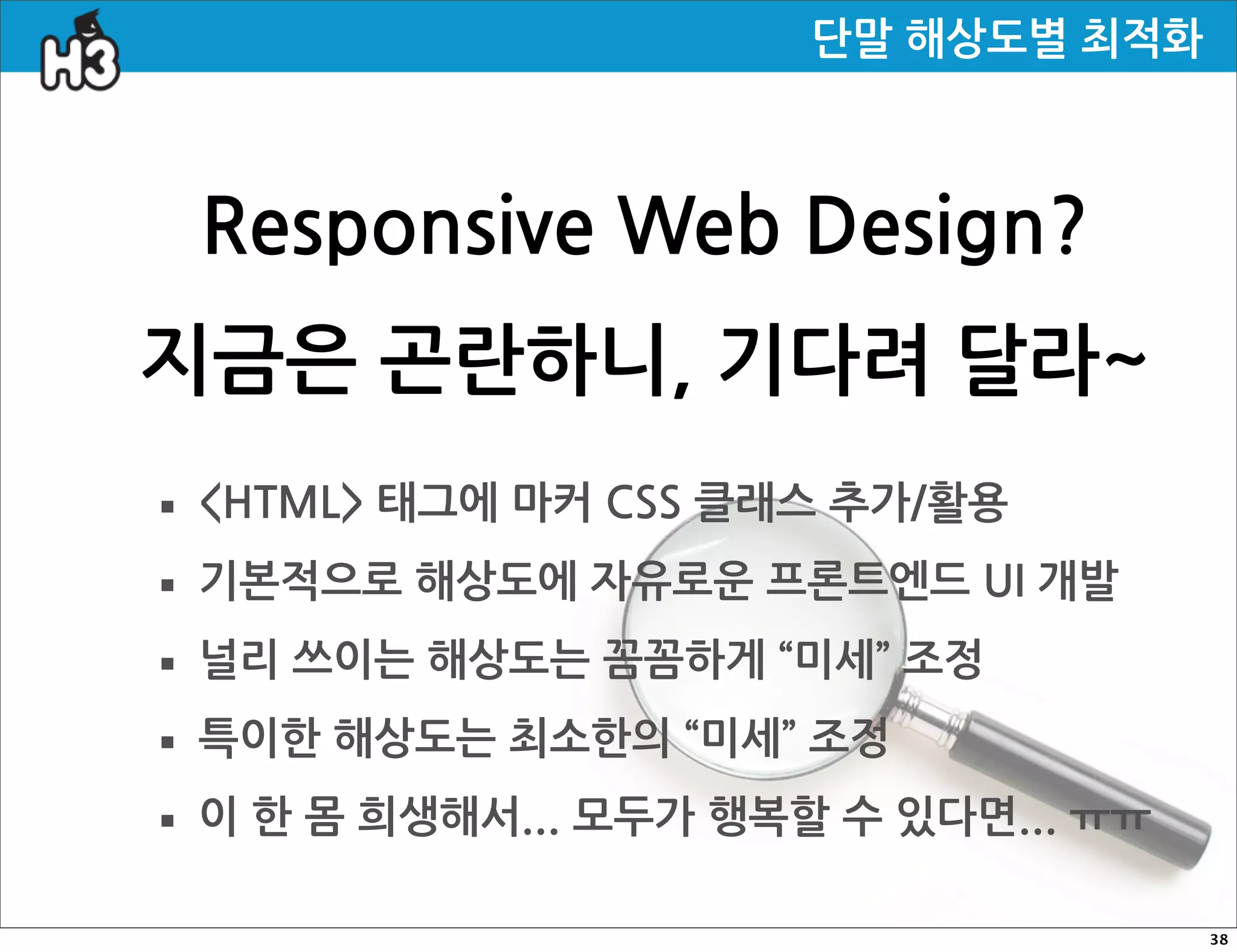 단말해상도별최적화



     ResponsiveWebDesign?
지금은곤란하니,기다려달라~
· HTML태그에마커CSS클래스추가/활용
· 기본적으로해상도에자유로운프론트엔드UI개발
· 널리쓰이는해상도는꼼꼼하게“미세”조정
· 특이한해상도는최소한의“미세”조정
· 이한몸희생해서...모두가행복할수있다면...ㅠㅠ
                                                                                              38
 