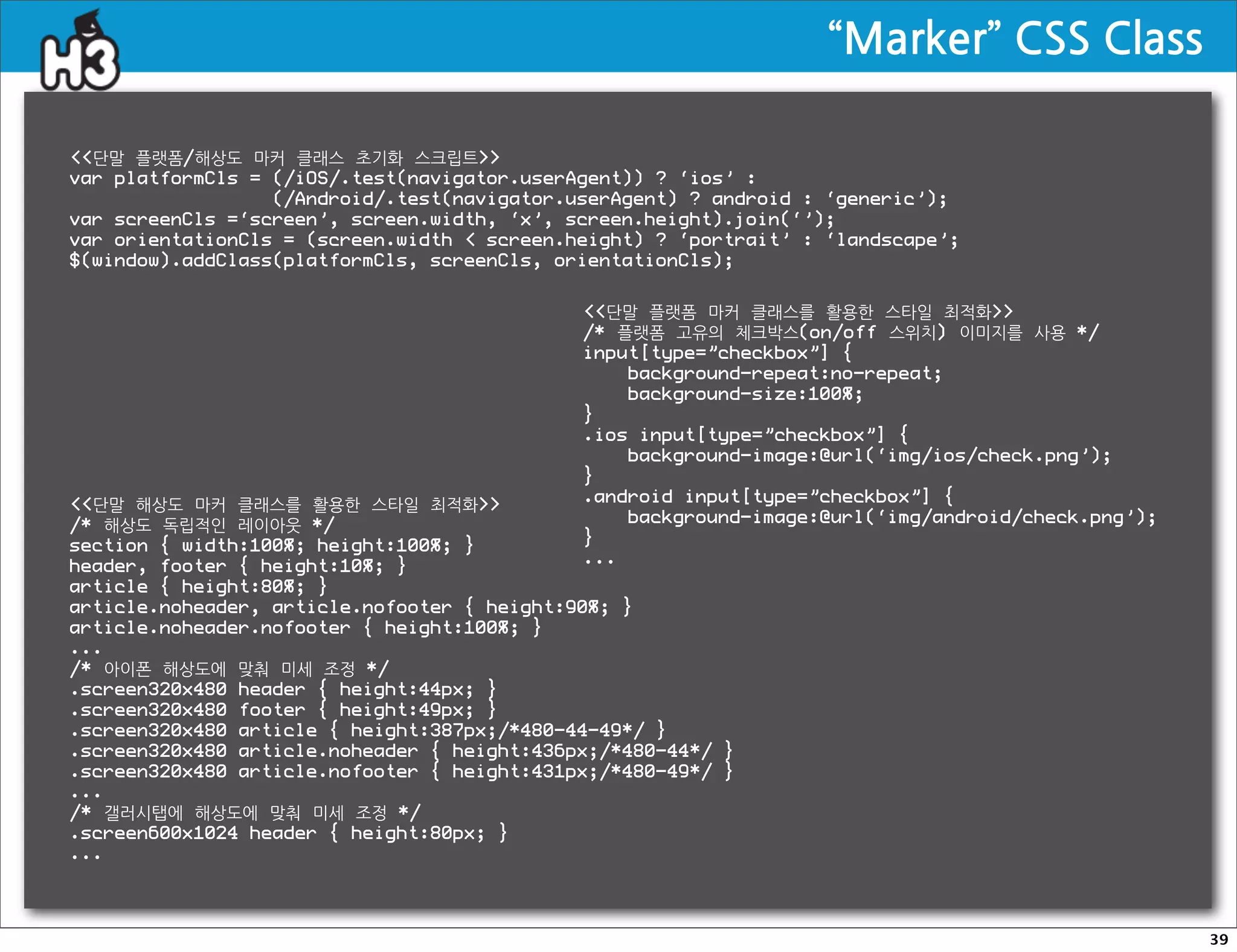 “Marker”CSSClass

단말 플랫폼/해상도 마커 클래스 초기화 스크립트
var platformCls = (/iOS/.test(navigator.userAgent)) ? ‘ios’ :
                  (/Android/.test(navigator.userAgent) ? android : ‘generic’);
var screenCls =‘screen’, screen.width, ‘x’, screen.height).join(‘’);
var orientationCls = (screen.width  screen.height) ? ‘portrait’ : ‘landscape’;
$(window).addClass(platformCls, screenCls, orientationCls);


                                             단말 플랫폼 마커 클래스를 활용한 스타일 최적화
                                             /* 플랫폼 고유의 체크박스(on/off 스위치) 이미지를 사용 */
                                             input[type=”checkbox”] {
                                                 background-repeat:no-repeat;
                                                 background-size:100%;
                                             }
                                             .ios input[type=”checkbox”] {
                                                 background-image:@url(‘img/ios/check.png’);
                                             }
단말 해상도 마커 클래스를 활용한 스타일 최적화               .android input[type=”checkbox”] {
/* 해상도 독립적인 레이아웃 */                              background-image:@url(‘img/android/check.png’);
section { width:100%; height:100%; }         }
header, footer { height:10%; }               ...
article { height:80%; }
article.noheader, article.nofooter { height:90%; }
article.noheader.nofooter { height:100%; }
...
/* 아이폰 해상도에 맞춰 미세 조정 */
.screen320x480 header { height:44px; }
.screen320x480 footer { height:49px; }
.screen320x480 article { height:387px;/*480-44-49*/ }
.screen320x480 article.noheader { height:436px;/*480-44*/ }
.screen320x480 article.nofooter { height:431px;/*480-49*/ }
...
/* 갤러시탭에 해상도에 맞춰 미세 조정 */
.screen600x1024 header { height:80px; }
...




                                                                                                      39
 