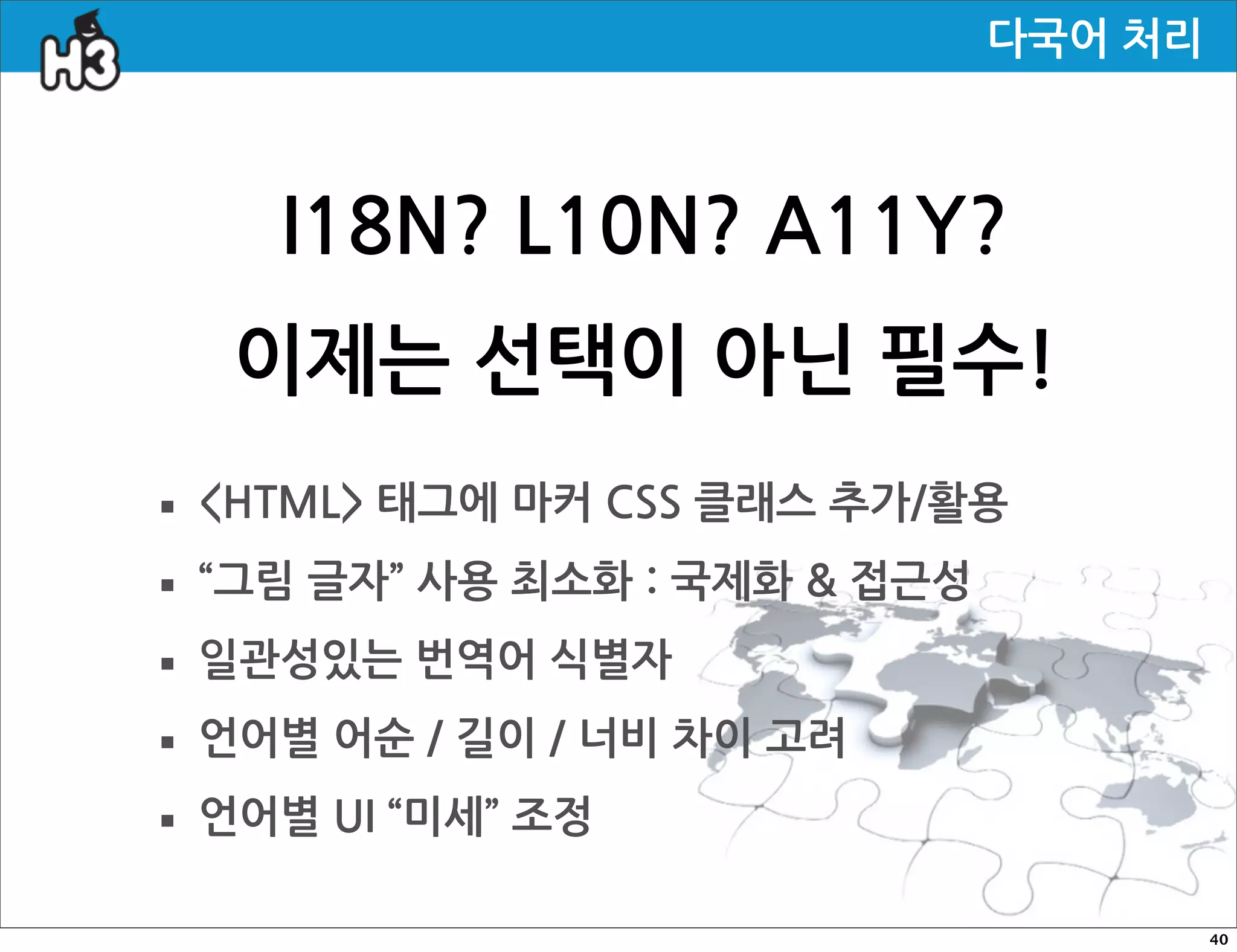 다국어처리



            I18N?L10N?A11Y?
       이제는선택이아닌필수!
· HTML태그에마커CSS클래스추가/활용
· “그림글자”사용최소화:국제화접근성
· 일관성있는번역어식별자
· 언어별어순/길이/너비차이고려
· 언어별UI“미세”조정
                                                                                           40
 