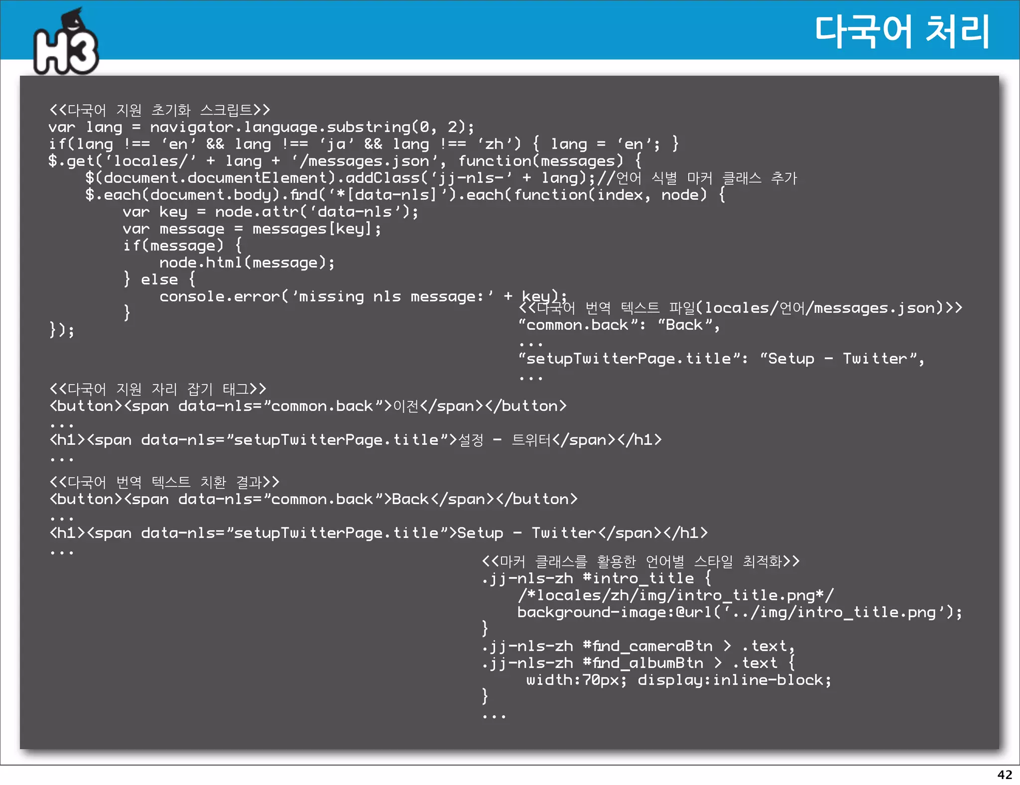 다국어처리

다국어 지원 초기화 스크립트
var lang = navigator.language.substring(0, 2);
if(lang !== ‘en’  lang !== ‘ja’  lang !== ‘zh’) { lang = ‘en’; }
$.get(‘locales/’ + lang + ‘/messages.json’, function(messages) {
    $(document.documentElement).addClass(‘jj-nls-’ + lang);//언어 식별 마커 클래스 추가
    $.each(document.body).ﬁnd(‘*[data-nls]’).each(function(index, node) {
        var key = node.attr(‘data-nls’);
        var message = messages[key];
        if(message) {
            node.html(message);
        } else {
            console.error(’missing nls message:’ + key);
        }                                         다국어 번역 텍스트 파일(locales/언어/messages.json)
});                                               “common.back”: “Back”,
                                                  ...
                                                  “setupTwitterPage.title”: “Setup - Twitter”,
                                                  ...
다국어 지원 자리 잡기 태그
buttonspan data-nls=”common.back”이전/span/button
...
h1span data-nls=”setupTwitterPage.title”설정 - 트위터/span/h1
...
다국어 번역 텍스트 치환 결과
buttonspan data-nls=”common.back”Back/span/button
...
h1span data-nls=”setupTwitterPage.title”Setup - Twitter/span/h1
...
                                              마커 클래스를 활용한 언어별 스타일 최적화
                                              .jj-nls-zh #intro_title {
                                                  /*locales/zh/img/intro_title.png*/
                                                  background-image:@url(‘../img/intro_title.png’);
                                              }
                                              .jj-nls-zh #ﬁnd_cameraBtn  .text,
                                              .jj-nls-zh #ﬁnd_albumBtn  .text {
                                              !    width:70px; display:inline-block;
                                              }
                                              ...



                                                                                                     42
 