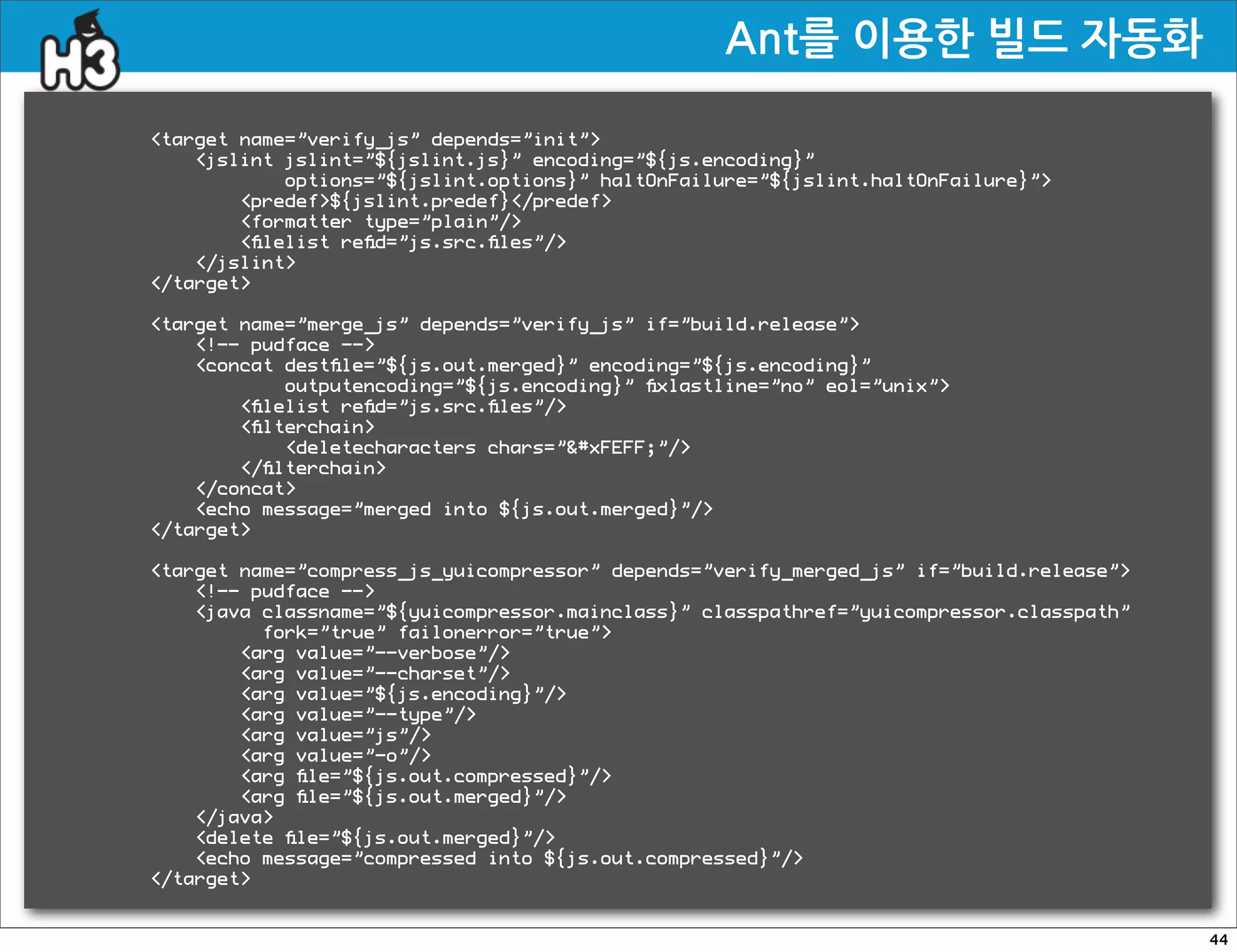 Ant를이용한빌드자동화

target name=”verify_js” depends=”init”
    jslint jslint=”${jslint.js}” encoding=”${js.encoding}”
            options=”${jslint.options}” haltOnFailure=”${jslint.haltOnFailure}”
        predef${jslint.predef}/predef
        formatter type=”plain”/
        ﬁlelist reﬁd=”js.src.ﬁles”/
    /jslint
/target

target name=”merge_js” depends=”verify_js” if=”build.release”
    !-- pudface --
    concat destﬁle=”${js.out.merged}” encoding=”${js.encoding}”
            outputencoding=”${js.encoding}” ﬁxlastline=”no” eol=”unix”
        ﬁlelist reﬁd=”js.src.ﬁles”/
        ﬁlterchain
            deletecharacters chars=”#xFEFF;”/
        /ﬁlterchain
    /concat
    echo message=”merged into ${js.out.merged}”/
/target

target name=”compress_js_yuicompressor” depends=”verify_merged_js” if=”build.release”
    !-- pudface --
    java classname=”${yuicompressor.mainclass}” classpathref=”yuicompressor.classpath”
          fork=”true” failonerror=”true”
        arg value=”--verbose”/
        arg value=”--charset”/
        arg value=”${js.encoding}”/
        arg value=”--type”/
        arg value=”js”/
        arg value=”-o”/
        arg ﬁle=”${js.out.compressed}”/
        arg ﬁle=”${js.out.merged}”/
    /java
    delete ﬁle=”${js.out.merged}”/
    echo message=”compressed into ${js.out.compressed}”/
/target


                                                                                          44
 