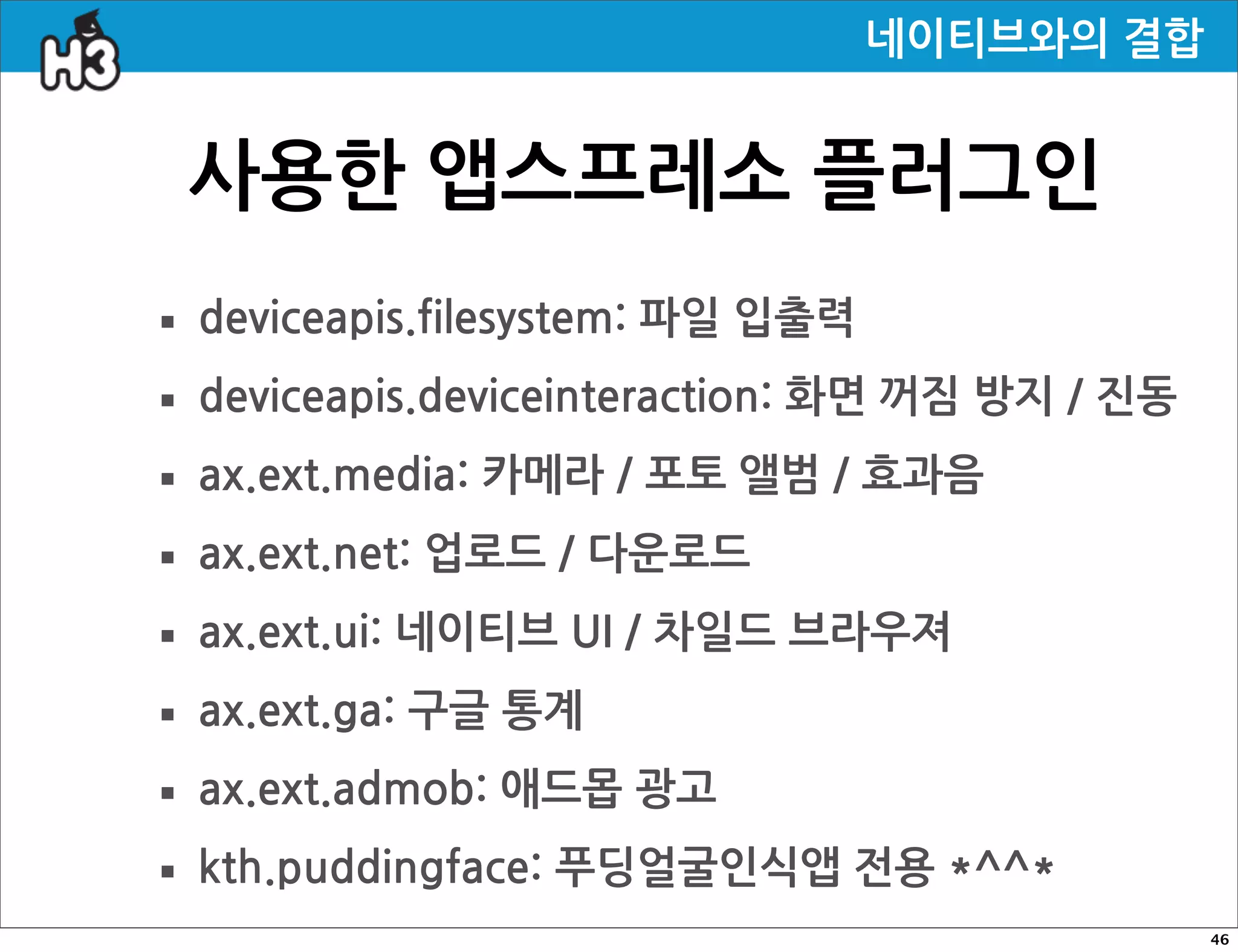 네이티브와의결합


   사용한앱스프레소플러그인
· deviceapis.filesystem:파일입출력
· deviceapis.deviceinteraction:화면꺼짐방지/진동
· ax.ext.media:카메라/포토앨범/효과음
· ax.ext.net:업로드/다운로드
· ax.ext.ui:네이티브UI/차일드브라우져
· ax.ext.ga:구글통계
· ax.ext.admob:애드몹광고
· kth.puddingface:푸딩얼굴인식앱전용*^^*
                                                                                   46
 