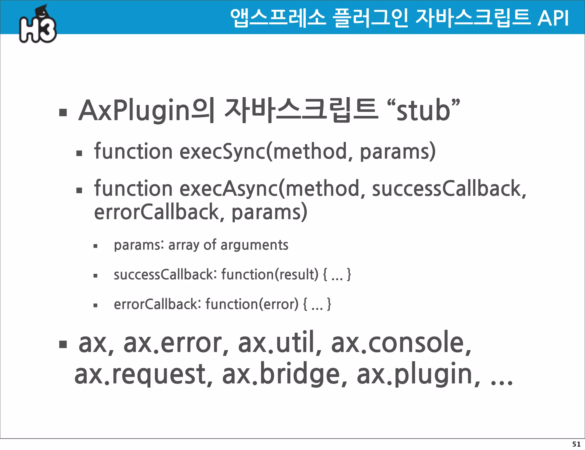 앱스프레소플러그인자바스크립트API



·AxPlugin의자바스크립트“stub”
 · functionexecSync(method,params)
 · functionexecAsync(method,successCallback,
   errorCallback,params)
    ·   params:arrayofarguments

    ·   successCallback:function(result){...}

    ·   errorCallback:function(error){...}


· ax,ax.error,ax.util,ax.console,
  ax.request,ax.bridge,ax.plugin,...

                                                                                        51
 