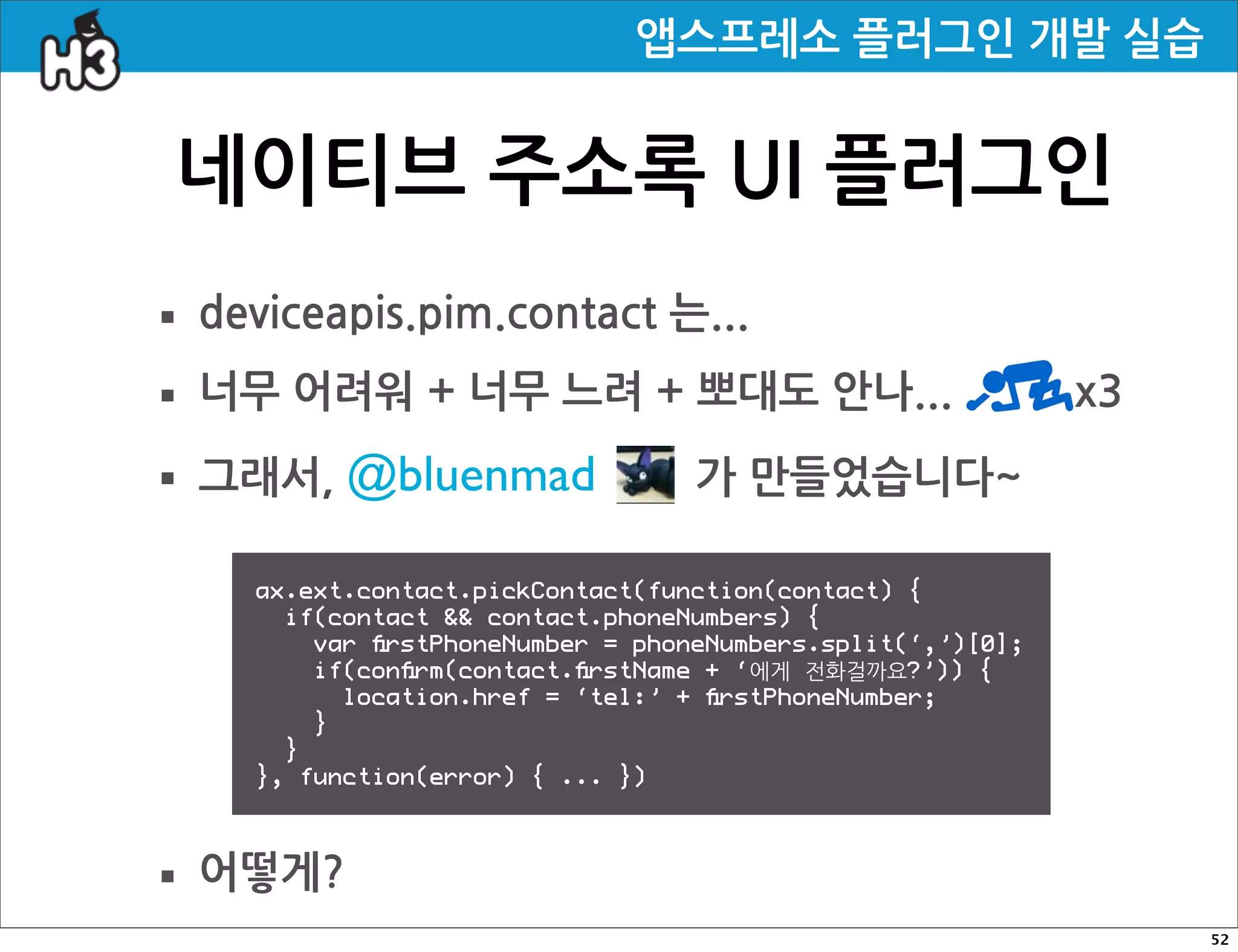 앱스프레소플러그인개발실습


     네이티브주소록UI플러그인
· deviceapis.pim.contact는...
· 너무어려워+너무느려+뽀대도안나...x3
· 그래서,@bluenmad 가만들었습니다~
                  ax.ext.contact.pickContact(function(contact) {
                    if(contact  contact.phoneNumbers) {
                      var ﬁrstPhoneNumber = phoneNumbers.split(‘,’)[0];
                      if(conﬁrm(contact.ﬁrstName + ‘에게 전화걸까요?’)) {
                        location.href = ‘tel:’ + ﬁrstPhoneNumber;
                      }
                    }
                  }, function(error) { ... })




· 어떻게?
                                                                                                                                                                  52
 