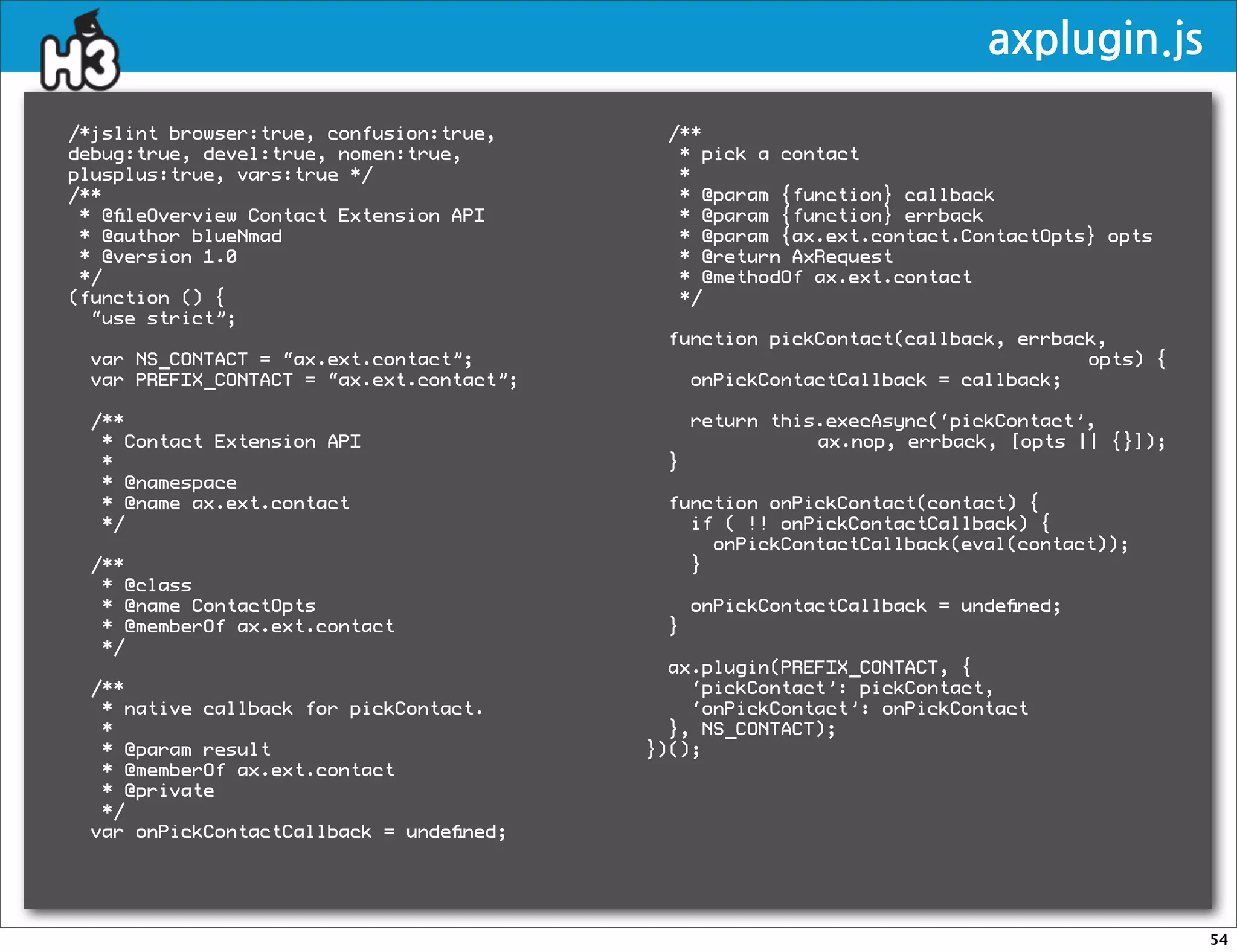 axplugin.js

/*jslint browser:true, confusion:true,     /**
debug:true, devel:true, nomen:true,         * pick a contact
plusplus:true, vars:true */                 *
/**                                         * @param {function} callback
 * @ﬁleOverview Contact Extension API       * @param {function} errback
 * @author blueNmad                         * @param {ax.ext.contact.ContactOpts} opts
 * @version 1.0                             * @return AxRequest
 */                                         * @methodOf ax.ext.contact
(function () {                              */
  “use strict”;
                                           function pickContact(callback, errback,
 var NS_CONTACT = “ax.ext.contact”;                                             opts) {
 var PREFIX_CONTACT = “ax.ext.contact”;      onPickContactCallback = callback;

 /**                                           return this.execAsync(‘pickContact’,
  * Contact Extension API                                 ax.nop, errback, [opts || {}]);
  *                                        }
  * @namespace
  * @name ax.ext.contact                   function onPickContact(contact) {
  */                                         if ( !! onPickContactCallback) {
                                               onPickContactCallback(eval(contact));
 /**                                         }
  * @class
  * @name ContactOpts                          onPickContactCallback = undeﬁned;
  * @memberOf ax.ext.contact               }
  */
                                            ax.plugin(PREFIX_CONTACT, {
 /**                                          ‘pickContact’: pickContact,
  * native callback for pickContact.          ‘onPickContact’: onPickContact
  *                                         }, NS_CONTACT);
  * @param result                         })();
  * @memberOf ax.ext.contact
  * @private
  */
 var onPickContactCallback = undeﬁned;




                                                                                            54
 