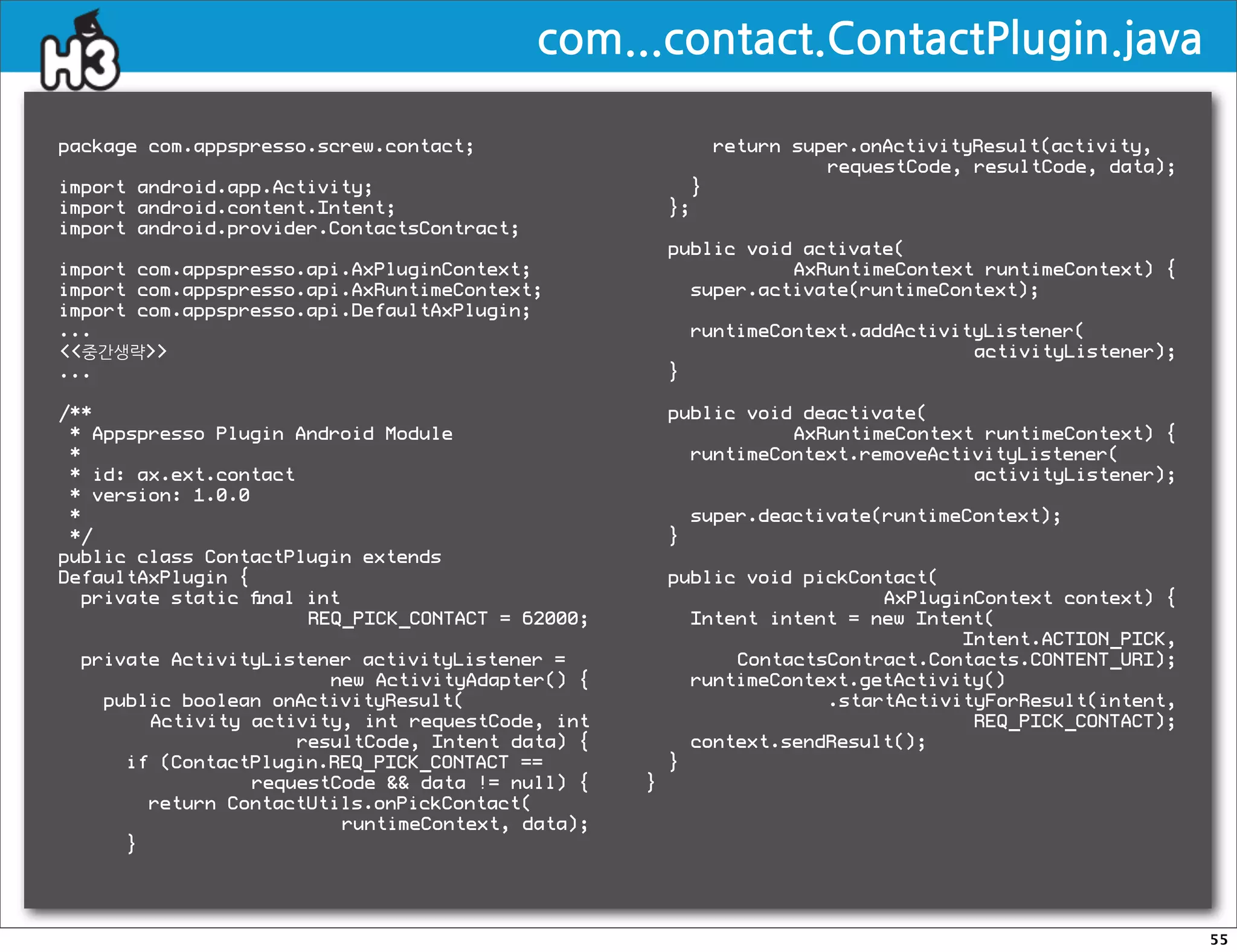 com...contact.ContactPlugin.java

package com.appspresso.screw.contact;                       return super.onActivityResult(activity,
                                                                      requestCode, resultCode, data);
import android.app.Activity;                            }
import android.content.Intent;                        };
import android.provider.ContactsContract;
                                                      public void activate(
import com.appspresso.api.AxPluginContext;                       AxRuntimeContext runtimeContext) {
import com.appspresso.api.AxRuntimeContext;             super.activate(runtimeContext);
import com.appspresso.api.DefaultAxPlugin;
...                                                       runtimeContext.addActivityListener(
중간생략                                                                           activityListener);
...                                                   }

/**                                                   public void deactivate(
 * Appspresso Plugin Android Module                              AxRuntimeContext runtimeContext) {
 *                                                      runtimeContext.removeActivityListener(
 * id: ax.ext.contact                                                            activityListener);
 * version: 1.0.0
 *                                                        super.deactivate(runtimeContext);
 */                                                   }
public class ContactPlugin extends
DefaultAxPlugin {                                     public void pickContact(
  private static ﬁnal int                                                AxPluginContext context) {
                      REQ_PICK_CONTACT = 62000;         Intent intent = new Intent(
                                                                                Intent.ACTION_PICK,
 private ActivityListener activityListener =                ContactsContract.Contacts.CONTENT_URI);
                       new ActivityAdapter() {          runtimeContext.getActivity()
   public boolean onActivityResult(                                 .startActivityForResult(intent,
       Activity activity, int requestCode, int                                   REQ_PICK_CONTACT);
                    resultCode, Intent data) {          context.sendResult();
     if (ContactPlugin.REQ_PICK_CONTACT ==            }
                requestCode  data != null) {    }
       return ContactUtils.onPickContact(
                        runtimeContext, data);
     }




                                                                                                        55
 