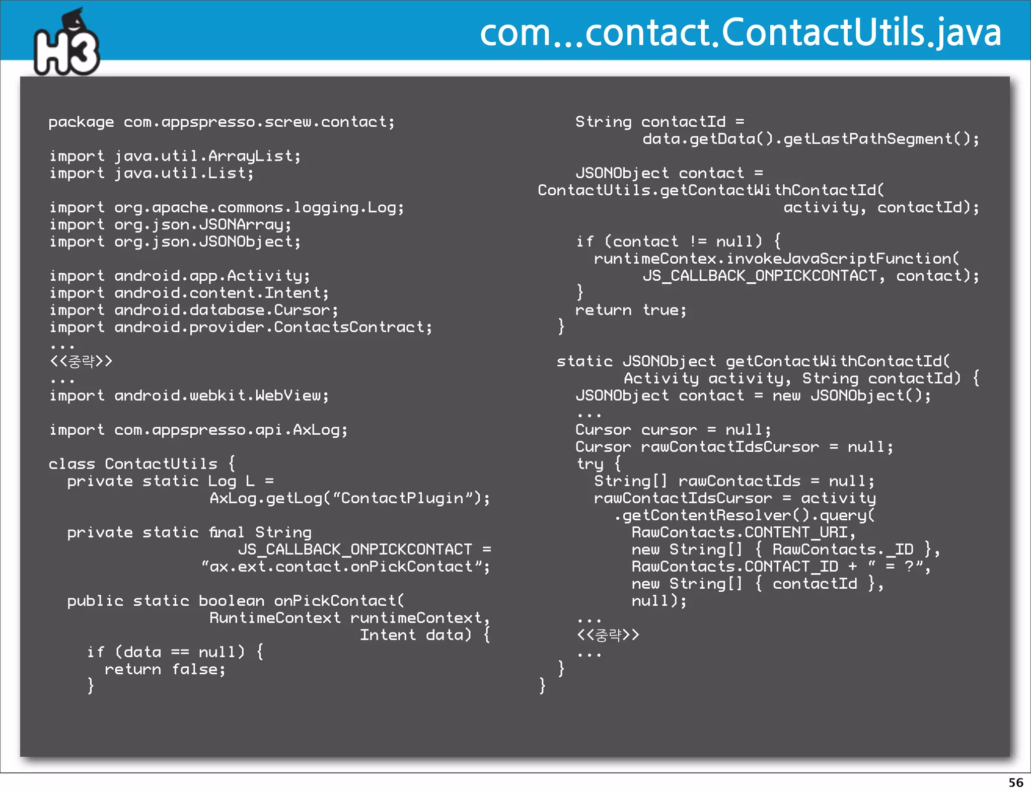 com...contact.ContactUtils.java

package com.appspresso.screw.contact;                     String contactId =
                                                                 data.getData().getLastPathSegment();
import java.util.ArrayList;
import java.util.List;                                JSONObject contact =
                                                  ContactUtils.getContactWithContactId(
import org.apache.commons.logging.Log;                                      activity, contactId);
import org.json.JSONArray;
import org.json.JSONObject;                               if (contact != null) {
                                                            runtimeContex.invokeJavaScriptFunction(
import android.app.Activity;                                     JS_CALLBACK_ONPICKCONTACT, contact);
import android.content.Intent;                            }
import android.database.Cursor;                           return true;
import android.provider.ContactsContract;             }
...
중략                                                static JSONObject getContactWithContactId(
...                                                           Activity activity, String contactId) {
import android.webkit.WebView;                          JSONObject contact = new JSONObject();
                                                        ...
import com.appspresso.api.AxLog;                        Cursor cursor = null;
                                                        Cursor rawContactIdsCursor = null;
class ContactUtils {                                    try {
  private static Log L =                                  String[] rawContactIds = null;
                 AxLog.getLog(“ContactPlugin”);           rawContactIdsCursor = activity
                                                            .getContentResolver().query(
 private static ﬁnal String                                    RawContacts.CONTENT_URI,
                   JS_CALLBACK_ONPICKCONTACT =                 new String[] { RawContacts._ID },
               “ax.ext.contact.onPickContact”;                 RawContacts.CONTACT_ID + “ = ?”,
                                                               new String[] { contactId },
 public static boolean onPickContact(                          null);
                RuntimeContext runtimeContext,          ...
                                Intent data) {          중략
   if (data == null) {                                  ...
     return false;                                    }
   }                                              }




                                                                                                        56
 