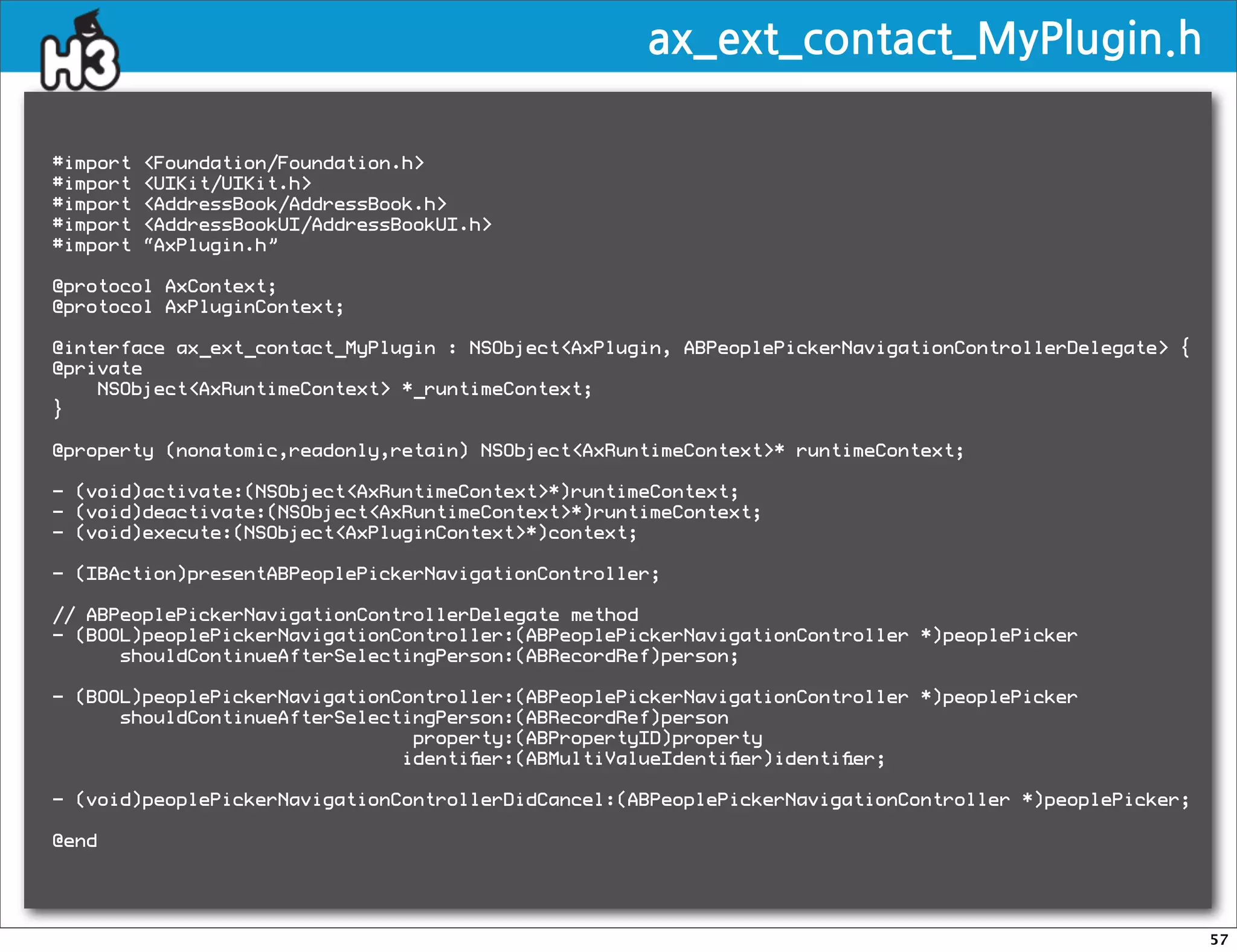 ax_ext_contact_MyPlugin.h

#import   Foundation/Foundation.h
#import   UIKit/UIKit.h
#import   AddressBook/AddressBook.h
#import   AddressBookUI/AddressBookUI.h
#import   “AxPlugin.h”

@protocol AxContext;
@protocol AxPluginContext;

@interface ax_ext_contact_MyPlugin : NSObjectAxPlugin, ABPeoplePickerNavigationControllerDelegate {
@private
    NSObjectAxRuntimeContext *_runtimeContext;
}

@property (nonatomic,readonly,retain) NSObjectAxRuntimeContext* runtimeContext;

- (void)activate:(NSObjectAxRuntimeContext*)runtimeContext;
- (void)deactivate:(NSObjectAxRuntimeContext*)runtimeContext;
- (void)execute:(NSObjectAxPluginContext*)context;

- (IBAction)presentABPeoplePickerNavigationController;

// ABPeoplePickerNavigationControllerDelegate method
- (BOOL)peoplePickerNavigationController:(ABPeoplePickerNavigationController *)peoplePicker
      shouldContinueAfterSelectingPerson:(ABRecordRef)person;

- (BOOL)peoplePickerNavigationController:(ABPeoplePickerNavigationController *)peoplePicker
      shouldContinueAfterSelectingPerson:(ABRecordRef)person
                                property:(ABPropertyID)property
                               identiﬁer:(ABMultiValueIdentiﬁer)identiﬁer;

- (void)peoplePickerNavigationControllerDidCancel:(ABPeoplePickerNavigationController *)peoplePicker;

@end




                                                                                                        57
 