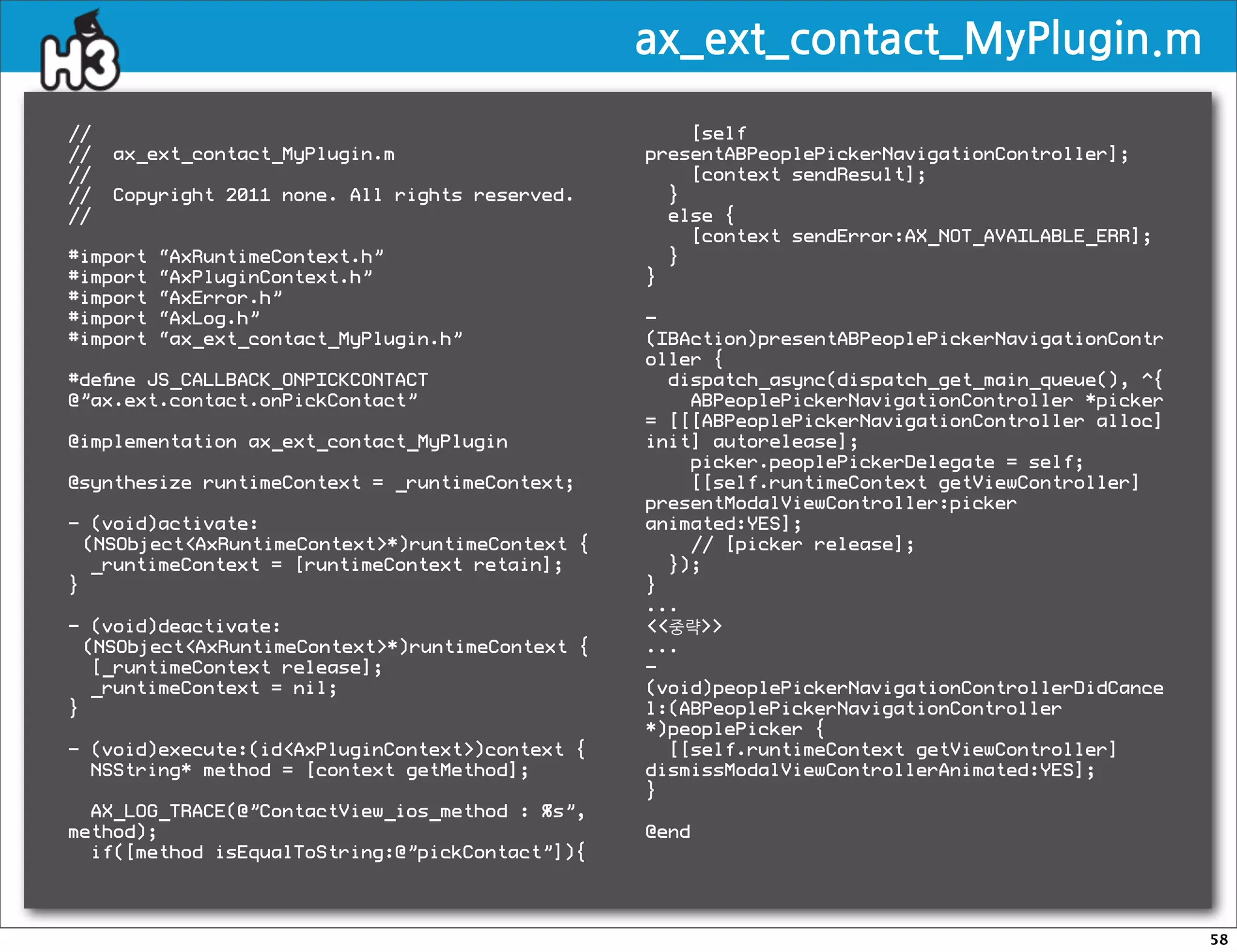 ax_ext_contact_MyPlugin.m

//                                                    [self
//   ax_ext_contact_MyPlugin.m                    presentABPeoplePickerNavigationController];
//                                                    [context sendResult];
//   Copyright 2011 none. All rights reserved.      }
//                                                  else {
                                                      [context sendError:AX_NOT_AVAILABLE_ERR];
#import   “AxRuntimeContext.h”                      }
#import   “AxPluginContext.h”                     }
#import   “AxError.h”
#import   “AxLog.h”                               -
#import   “ax_ext_contact_MyPlugin.h”             (IBAction)presentABPeoplePickerNavigationContr
                                                  oller {
#deﬁne JS_CALLBACK_ONPICKCONTACT                    dispatch_async(dispatch_get_main_queue(), ^{
@”ax.ext.contact.onPickContact”                       ABPeoplePickerNavigationController *picker
                                                  = [[[ABPeoplePickerNavigationController alloc]
@implementation ax_ext_contact_MyPlugin           init] autorelease];
                                                      picker.peoplePickerDelegate = self;
@synthesize runtimeContext = _runtimeContext;         [[self.runtimeContext getViewController]
                                                  presentModalViewController:picker
- (void)activate:                                 animated:YES];
  (NSObjectAxRuntimeContext*)runtimeContext {       // [picker release];
   _runtimeContext = [runtimeContext retain];       });
}                                                 }
                                                  ...
- (void)deactivate:                               중략
  (NSObjectAxRuntimeContext*)runtimeContext {   ...
   [_runtimeContext release];                     -
   _runtimeContext = nil;                         (void)peoplePickerNavigationControllerDidCance
}                                                 l:(ABPeoplePickerNavigationController
                                                  *)peoplePicker {
- (void)execute:(idAxPluginContext)context {      [[self.runtimeContext getViewController]
  NSString* method = [context getMethod];         dismissModalViewControllerAnimated:YES];
                                                  }
  AX_LOG_TRACE(@”ContactView_ios_method : %s”,
method);                                          @end
  if([method isEqualToString:@”pickContact”]){




                                                                                                   58
 