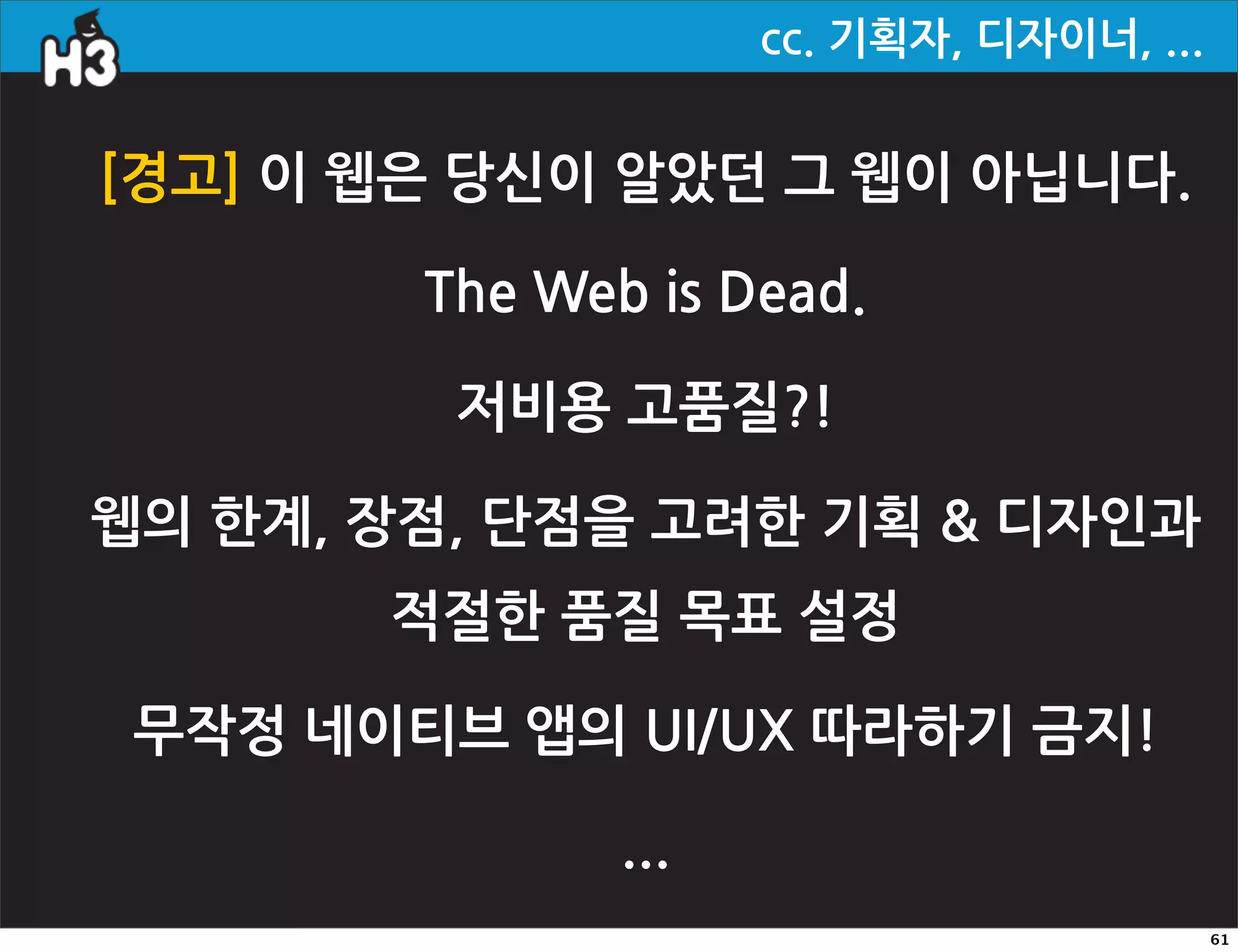 cc.기획자,디자이너,...


[경고]이웹은당신이알았던그웹이아닙니다.

                       TheWebisDead.

                         저비용고품질?!

웹의한계,장점,단점을고려한기획디자인과
                    적절한품질목표설정

  무작정네이티브앱의UI/UX따라하기금지!

                                       ...
                                                                                             61
 