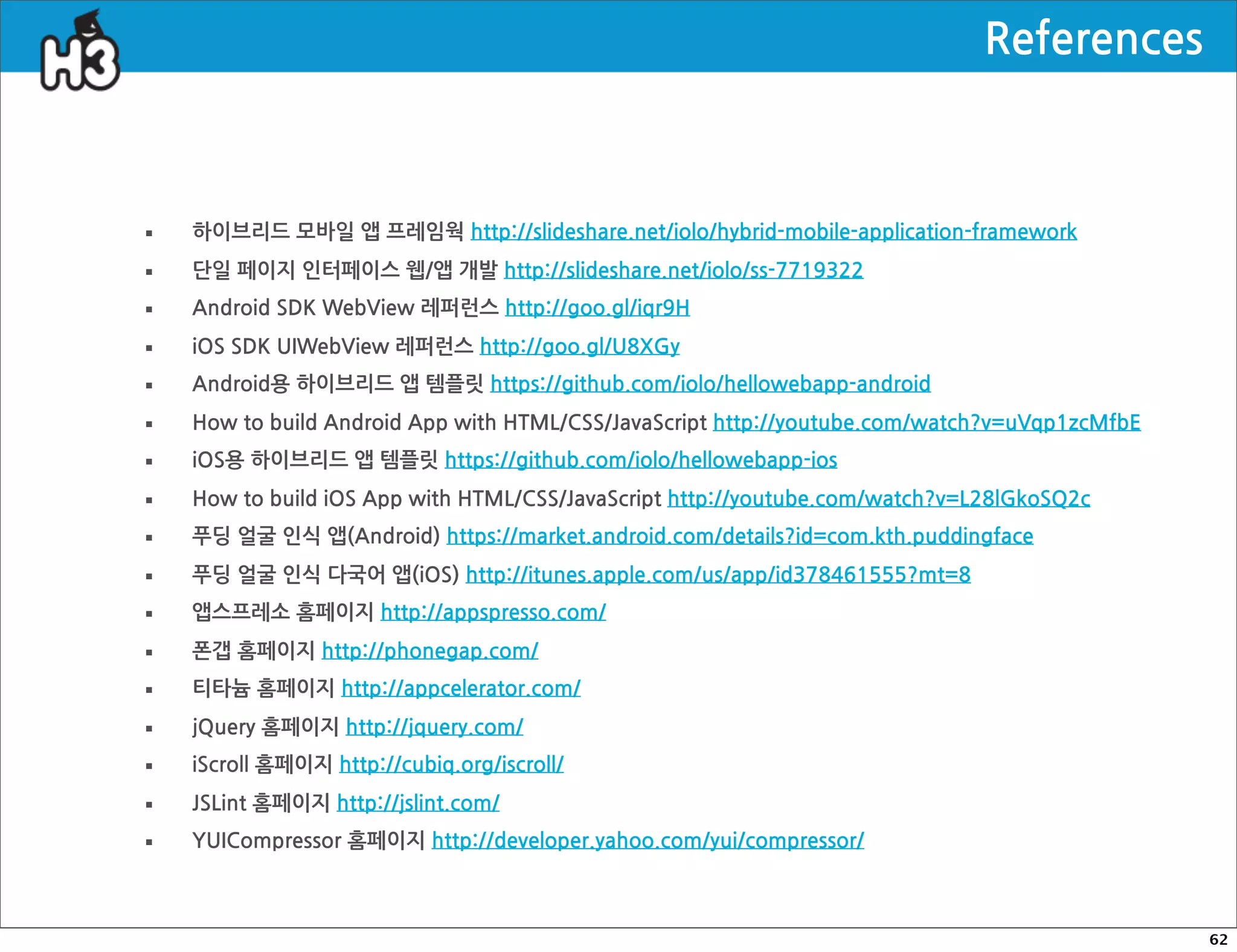 References



·   하이브리드모바일앱프레임웍http://slideshare.net/iolo/hybrid-mobile-application-framework

·   단일페이지인터페이스웹/앱개발http://slideshare.net/iolo/ss-7719322

·   AndroidSDKWebView레퍼런스http://goo.gl/iqr9H

·   iOSSDKUIWebView레퍼런스http://goo.gl/U8XGy

·   Android용하이브리드앱템플릿https://github.com/iolo/hellowebapp-android

·   HowtobuildAndroidAppwithHTML/CSS/JavaScripthttp://youtube.com/watch?v=uVqp1zcMfbE

·   iOS용하이브리드앱템플릿https://github.com/iolo/hellowebapp-ios

·   HowtobuildiOSAppwithHTML/CSS/JavaScripthttp://youtube.com/watch?v=L28lGkoSQ2c

·   푸딩얼굴인식앱(Android)https://market.android.com/details?id=com.kth.puddingface

·   푸딩얼굴인식다국어앱(iOS)http://itunes.apple.com/us/app/id378461555?mt=8

·   앱스프레소홈페이지http://appspresso.com/

·   폰갭홈페이지http://phonegap.com/

·   티타늄홈페이지http://appcelerator.com/

·   jQuery홈페이지http://jquery.com/

·   iScroll홈페이지http://cubiq.org/iscroll/

·   JSLint홈페이지http://jslint.com/

·   YUICompressor홈페이지http://developer.yahoo.com/yui/compressor/



                                                                                                                                                62
 