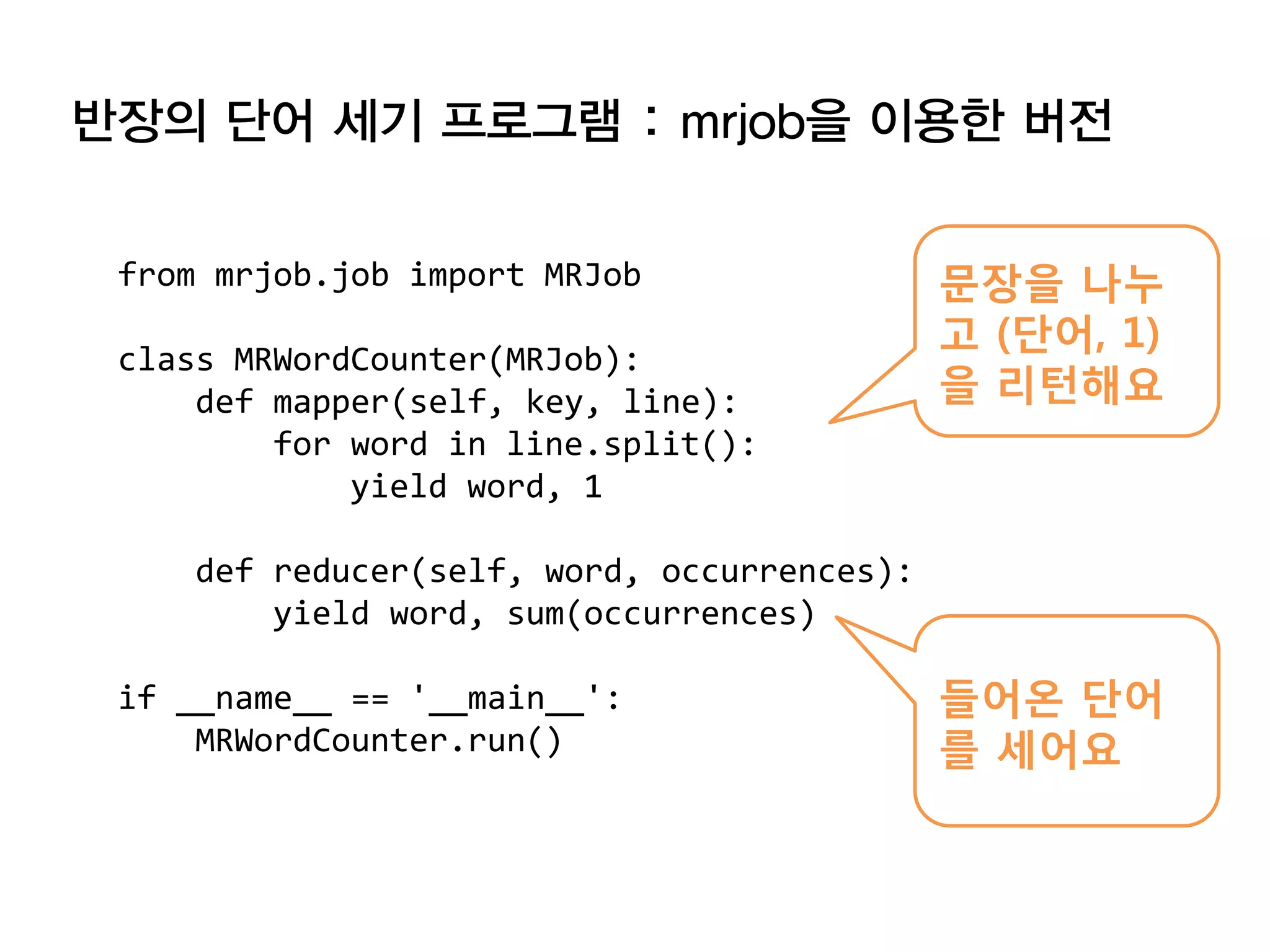 반장의 단어 세기 프로그램 : mrjob을 이용한 버전


 from mrjob.job import MRJob                 문장을 나누
                                             고 (단어, 1)
 class MRWordCounter(MRJob):
     def mapper(self, key, line):            을 리턴해요
         for word in line.split():
             yield word, 1

     def reducer(self, word, occurrences):
         yield word, sum(occurrences)

 if __name__ == '__main__':                  들어온 단어
     MRWordCounter.run()                     를 세어요
 