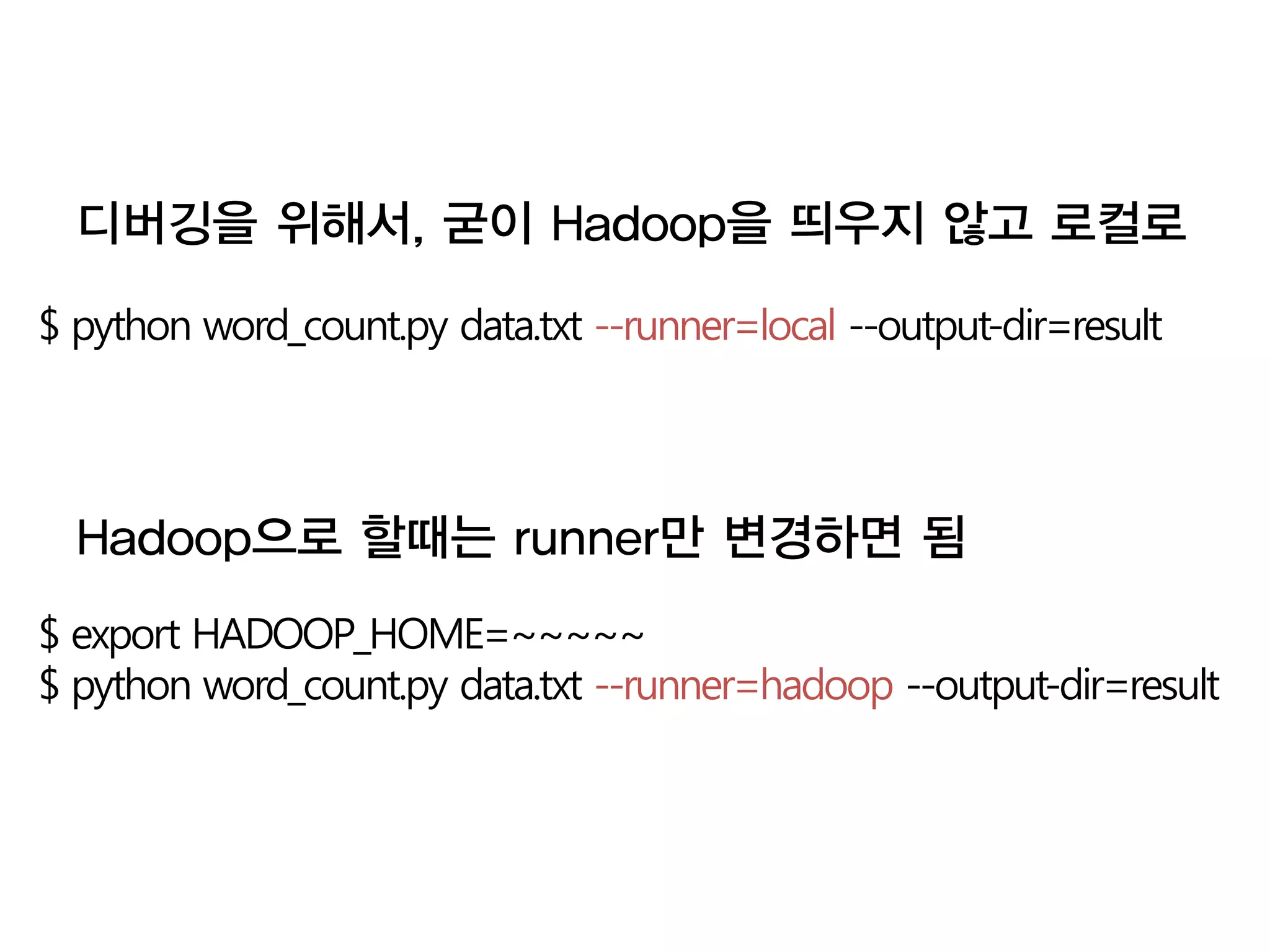 디버깅을 위해서, 굳이 Hadoop을 띄우지 않고 로컬로

$ python word_count.py data.txt --runner=local --output-dir=result




  Hadoop으로 할때는 runner만 변경하면 됨
$ export HADOOP_HOME=~~~~~
$ python word_count.py data.txt --runner=hadoop --output-dir=result
 