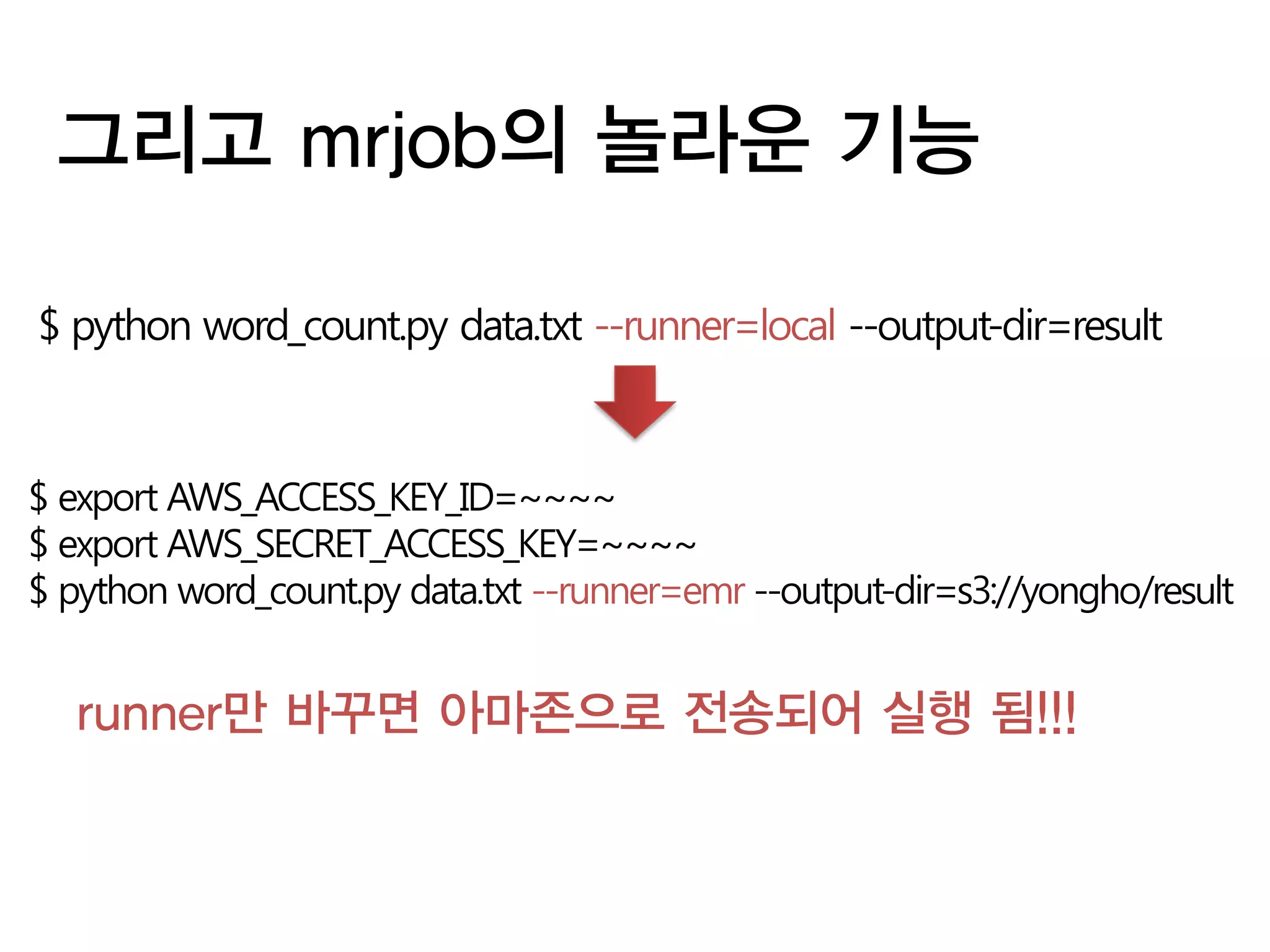 그리고 mrjob의 놀라운 기능

$ python word_count.py data.txt --runner=local --output-dir=result



$ export AWS_ACCESS_KEY_ID=~~~~
$ export AWS_SECRET_ACCESS_KEY=~~~~
$ python word_count.py data.txt --runner=emr --output-dir=s3://yongho/result


   runner만 바꾸면 아마존으로 전송되어 실행 됨!!!
 