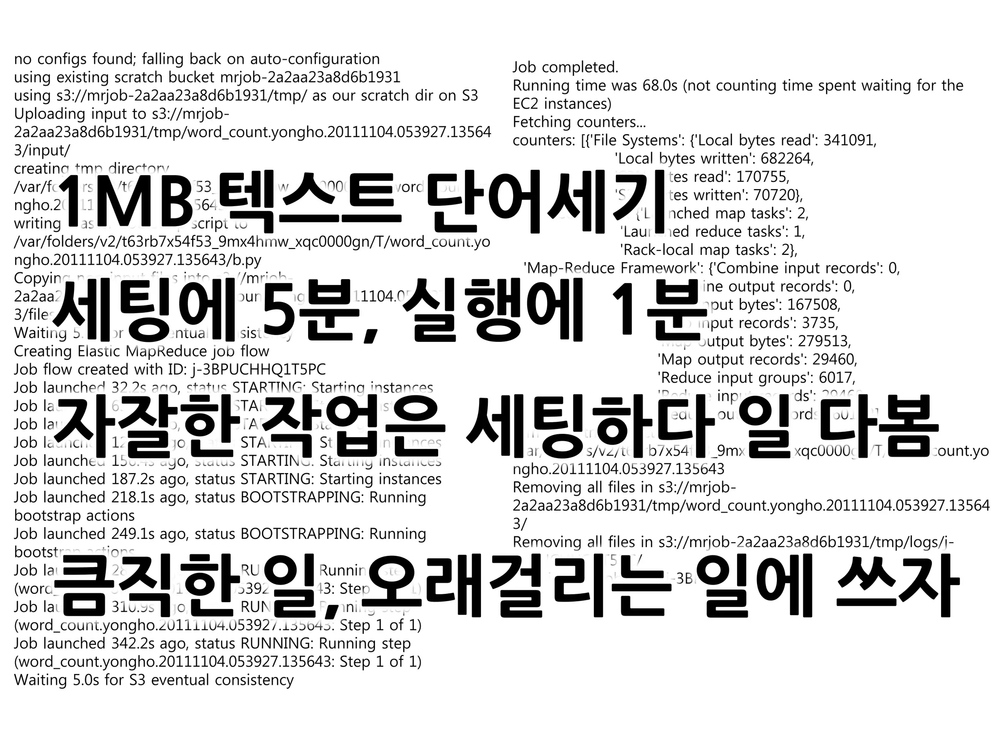 no configs found; falling back on auto-configuration
                                                                  Job completed.
using existing scratch bucket mrjob-2a2aa23a8d6b1931
                                                                  Running time was 68.0s (not counting time spent waiting for the
using s3://mrjob-2a2aa23a8d6b1931/tmp/ as our scratch dir on S3
                                                                  EC2 instances)
Uploading input to s3://mrjob-
                                                                  Fetching counters...
2a2aa23a8d6b1931/tmp/word_count.yongho.20111104.053927.13564
                                                                  counters: [{'File Systems': {'Local bytes read': 341091,
3/input/
                                                                                   'Local bytes written': 682264,
creating tmp directory


     1MB 텍스트 단어세기
                                                                                   'S3N bytes read': 170755,
/var/folders/v2/t63rb7x54f53_9mx4hmw_xqc0000gn/T/word_count.yo
                                                                                   'S3N bytes written': 70720},
ngho.20111104.053927.135643
                                                                    'Job Counters ': {'Launched map tasks': 2,
writing master bootstrap script to
                                                                                    'Launched reduce tasks': 1,
/var/folders/v2/t63rb7x54f53_9mx4hmw_xqc0000gn/T/word_count.yo
                                                                                    'Rack-local map tasks': 2},
ngho.20111104.053927.135643/b.py
                                                                    'Map-Reduce Framework': {'Combine input records': 0,
Copying non-input files into s3://mrjob-


     세팅에 5분, 실행에 1분
                                                                                          'Combine output records': 0,
2a2aa23a8d6b1931/tmp/word_count.yongho.20111104.053927.13564
                                                                                          'Map input bytes': 167508,
3/files/
                                                                                          'Map input records': 3735,
Waiting 5.0s for S3 eventual consistency
                                                                                          'Map output bytes': 279513,
Creating Elastic MapReduce job flow
                                                                                          'Map output records': 29460,
Job flow created with ID: j-3BPUCHHQ1T5PC
                                                                                          'Reduce input groups': 6017,
Job launched 32.2s ago, status STARTING: Starting instances
                                                                                          'Reduce input records': 29460,


     자잘한 작업은 세팅하다 일 다봄
Job launched 63.5s ago, status STARTING: Starting instances
                                                                                          'Reduce output records': 6017}}]
Job launched 94.4s ago, status STARTING: Starting instances
                                                                  removing tmp directory
Job launched 125.3s ago, status STARTING: Starting instances
                                                                  /var/folders/v2/t63rb7x54f53_9mx4hmw_xqc0000gn/T/word_count.yo
Job launched 156.4s ago, status STARTING: Starting instances
                                                                  ngho.20111104.053927.135643
Job launched 187.2s ago, status STARTING: Starting instances
                                                                  Removing all files in s3://mrjob-
Job launched 218.1s ago, status BOOTSTRAPPING: Running
                                                                  2a2aa23a8d6b1931/tmp/word_count.yongho.20111104.053927.13564
bootstrap actions
                                                                  3/
Job launched 249.1s ago, status BOOTSTRAPPING: Running
                                                                  Removing all files in s3://mrjob-2a2aa23a8d6b1931/tmp/logs/j-
bootstrap actions


     큼직한 일, 오래걸리는 일에 쓰자
                                                                  3BPUCHHQ1T5PC/
Job launched 280.0s ago, status RUNNING: Running step
                                                                  Terminating job flow: j-3BPUCHHQ1T5PC
(word_count.yongho.20111104.053927.135643: Step 1 of 1)
Job launched 310.9s ago, status RUNNING: Running step
(word_count.yongho.20111104.053927.135643: Step 1 of 1)
Job launched 342.2s ago, status RUNNING: Running step
(word_count.yongho.20111104.053927.135643: Step 1 of 1)
Waiting 5.0s for S3 eventual consistency
 