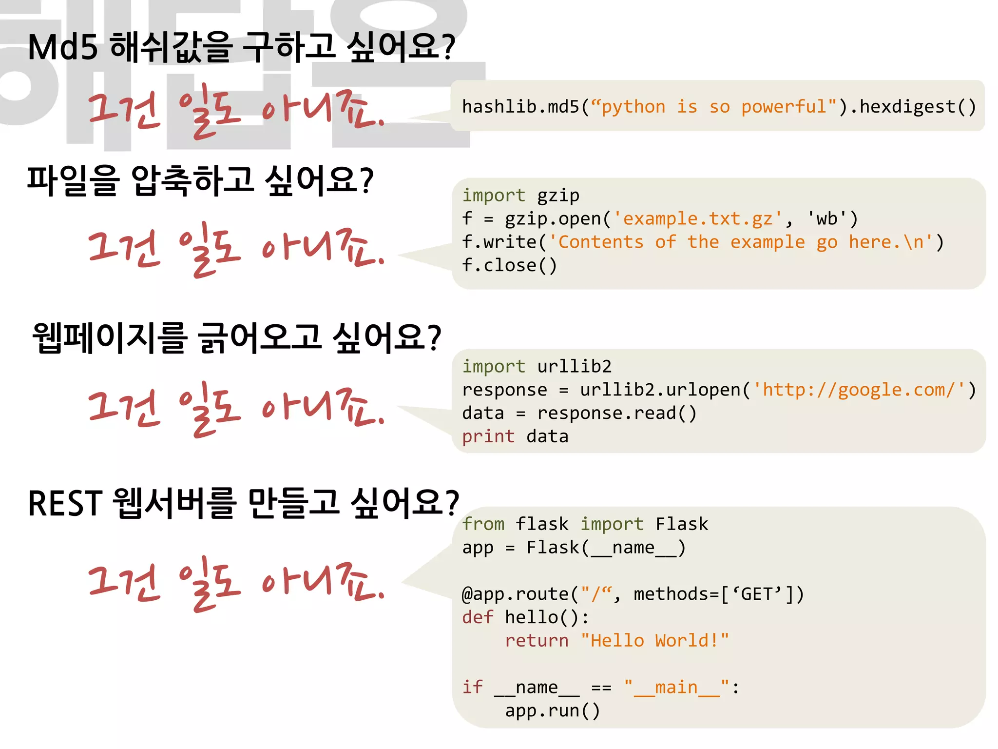 해답은
Md5 해쉬값을 구하고 싶어요?

  그건 일도 아니죠.
파일을 압축하고 싶어요?
                    hashlib.md5(“python is so powerful").hexdigest()



                    import gzip


  그건 일도 아니죠.
                    f = gzip.open('example.txt.gz', 'wb')
                    f.write('Contents of the example go here.n')
                    f.close()


웹페이지를 긁어오고 싶어요?
                    import urllib2

  그건 일도 아니죠.
                    response = urllib2.urlopen('http://google.com/')
                    data = response.read()
                    print data


REST 웹서버를 만들고 싶어요?from   flask import Flask
                    app = Flask(__name__)

  그건 일도 아니죠.        @app.route("/“, methods=[‘GET’])
                    def hello():
                        return "Hello World!"

                    if __name__ == "__main__":
                        app.run()
 