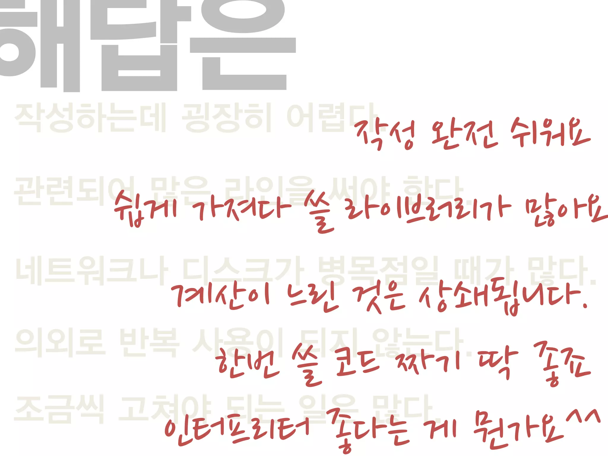 해답은
작성하는데 굉장히 어렵다.
             작성 완전 쉬워요
관련되어 많은 라인을 써야 한다.
   쉽게 가져다 쓸 라이브러리가 많아요
네트워크나 디스크가 병목점일 때가 많다.
      계산이 느린 것은 상쇄됩니다.
의외로 반복 사용이 되지 않는다.
        한번 쓸 코드 짜기 딱 좋죠
조금씩 고쳐야 되는 일은 많다.
     인터프리터 좋다는 게 뭔가요^^
 