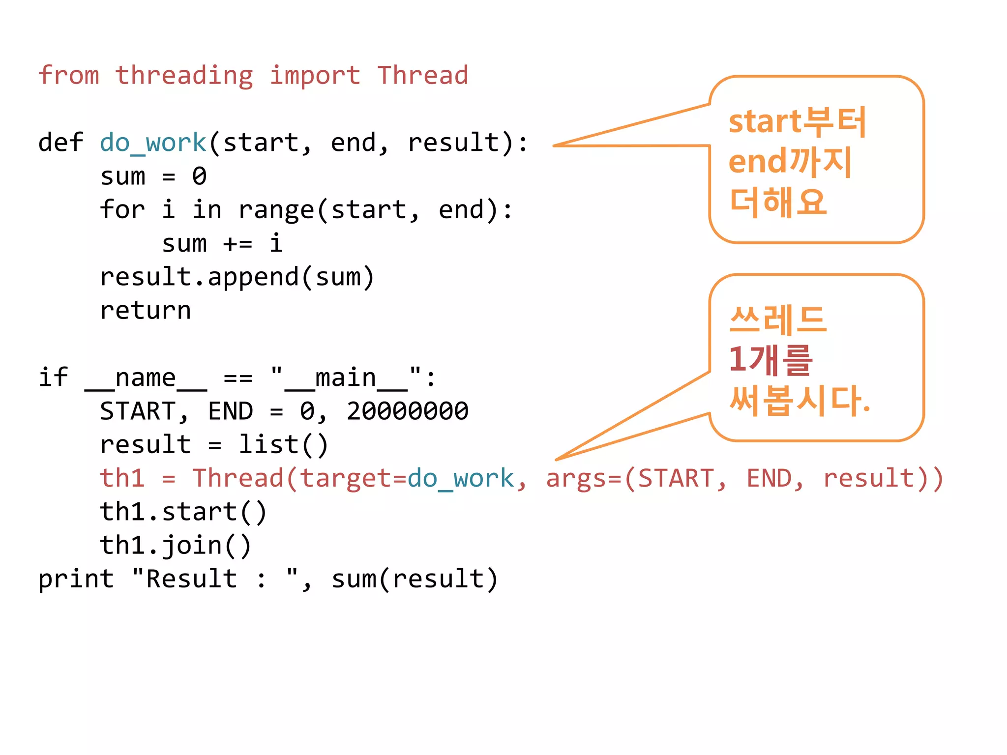 from threading import Thread
                                            start부터
def do_work(start, end, result):
    sum = 0                                 end까지
    for i in range(start, end):             더해요
        sum += i
    result.append(sum)
    return                                  쓰레드
if __name__ == "__main__":
                                            1개를
    START, END = 0, 20000000                써봅시다.
    result = list()
    th1 = Thread(target=do_work, args=(START, END, result))
    th1.start()
    th1.join()
print "Result : ", sum(result)
 