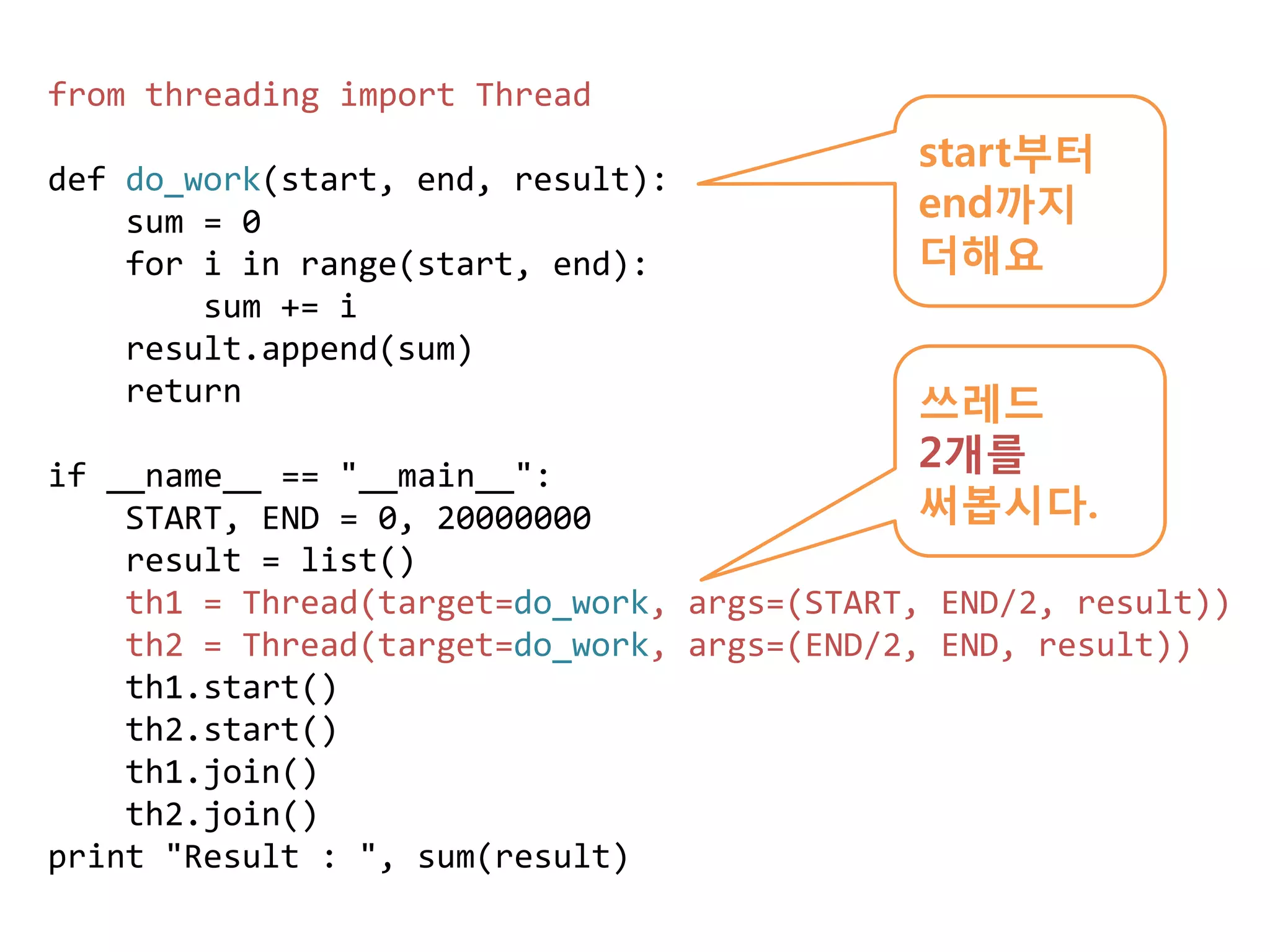 from threading import Thread
                                            start부터
def do_work(start, end, result):
    sum = 0                                 end까지
    for i in range(start, end):             더해요
        sum += i
    result.append(sum)
    return                                  쓰레드
if __name__ == "__main__":
                                            2개를
    START, END = 0, 20000000                써봅시다.
    result = list()
    th1 = Thread(target=do_work, args=(START, END/2, result))
    th2 = Thread(target=do_work, args=(END/2, END, result))
    th1.start()
    th2.start()
    th1.join()
    th2.join()
print "Result : ", sum(result)
 
