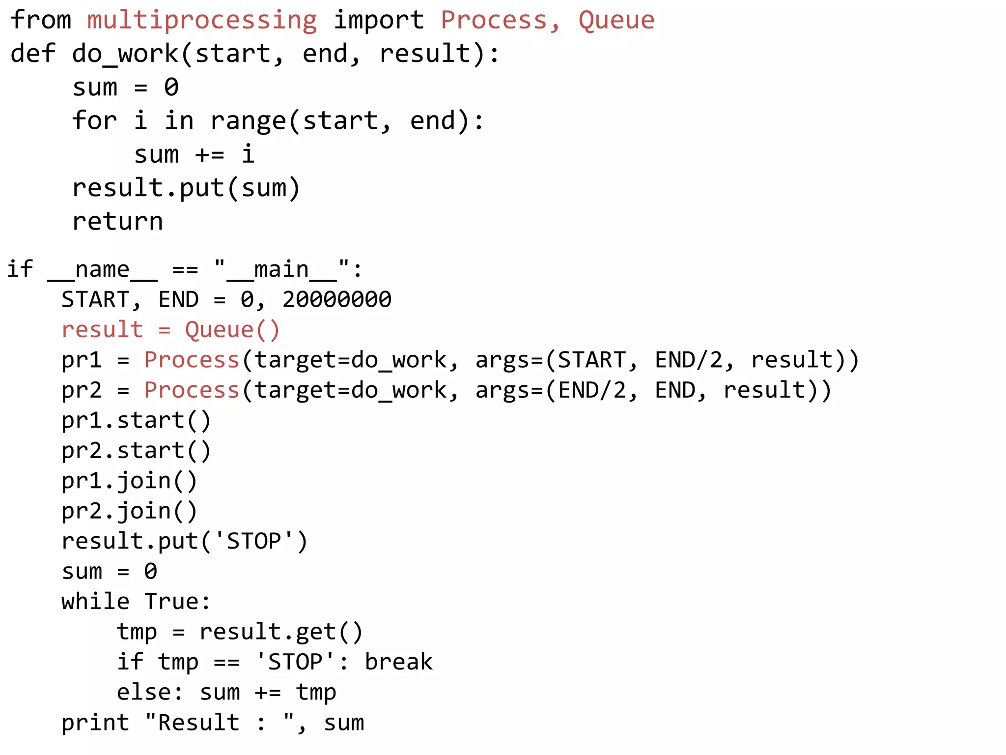from multiprocessing import Process, Queue
def do_work(start, end, result):
    sum = 0
    for i in range(start, end):
        sum += i
    result.put(sum)
    return
if __name__ == "__main__":
    START, END = 0, 20000000
    result = Queue()
    pr1 = Process(target=do_work, args=(START, END/2, result))
    pr2 = Process(target=do_work, args=(END/2, END, result))
    pr1.start()
    pr2.start()
    pr1.join()
    pr2.join()
    result.put('STOP')
    sum = 0
    while True:
        tmp = result.get()
        if tmp == 'STOP': break
        else: sum += tmp
    print "Result : ", sum
 